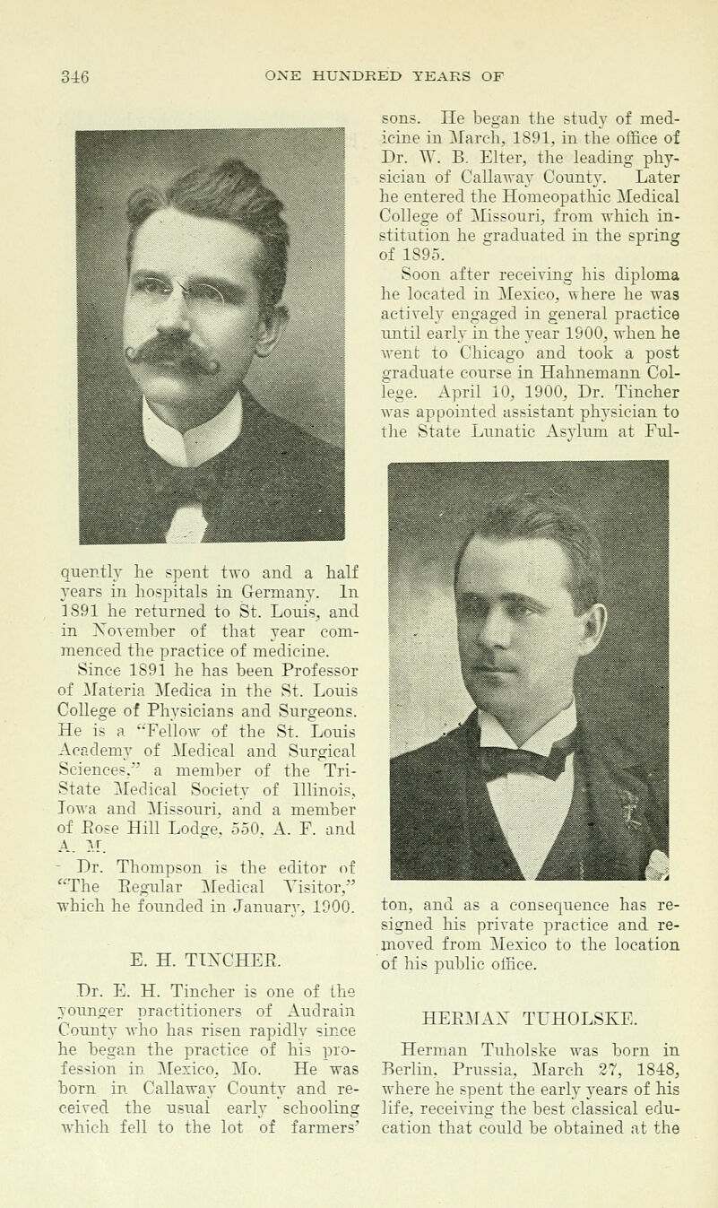 sons. He began the study of med- icine in March, 1891, in the office of Dr. W. B. Elter, the leading phy- sician of Callaway County. Later he entered the Homeopathic Medical College of Missouri, from which in- stitution he graduated in the spring of 1895. Soon after receiving his diploma he located in Mexico, where he was actively engaged in general practice until early in the year 1900, when he went to Chicago and took a post graduate course in Hahnemann Col- lege. April 10, 1900, Dr. Tincher was appointed assistant physician to the State Lunatic Asvlum at Ful- quently he spent two and a half years in hospitals in Germany. In LS91 he returned to St. Louis, and in November of that year com- menced the practice of medicine. Since 1891 he has been Professor of Materia Medica in the St. Louis College of Phvsicians and Surgeons. He is a Fellow of the St. Louis Academy of Medical and Surgical Sciences, a member of the Tri- State Medical Society of Illinois, Iowa and Missouri, and a member of Bose Hill Lod^e. 550. A. F. and A. M. Dr. Thompson is the editor of The Eegular Medical Visitor.-'' which he founded in January, 1900. E. H. TIXCHER. Dr. E. H. Tincher is one of Lhe younger practitioners of Audrain County who has risen rapidly since he began the practice of his pro- fession in Mexico, Mo. He was born in Callaway County and re- ceived the usual early schooling which fell to the lot of farmers' ton, and as a consequence has re- signed his private practice and re- moved from Mexico to the location of his public office. HEBMAX TUHOLSKE. Herman Tuholske was born in Berlin. Prussia, March 27, 1848, where he spent the early years of his life, receiving the best classical edu- cation that could be obtained at the