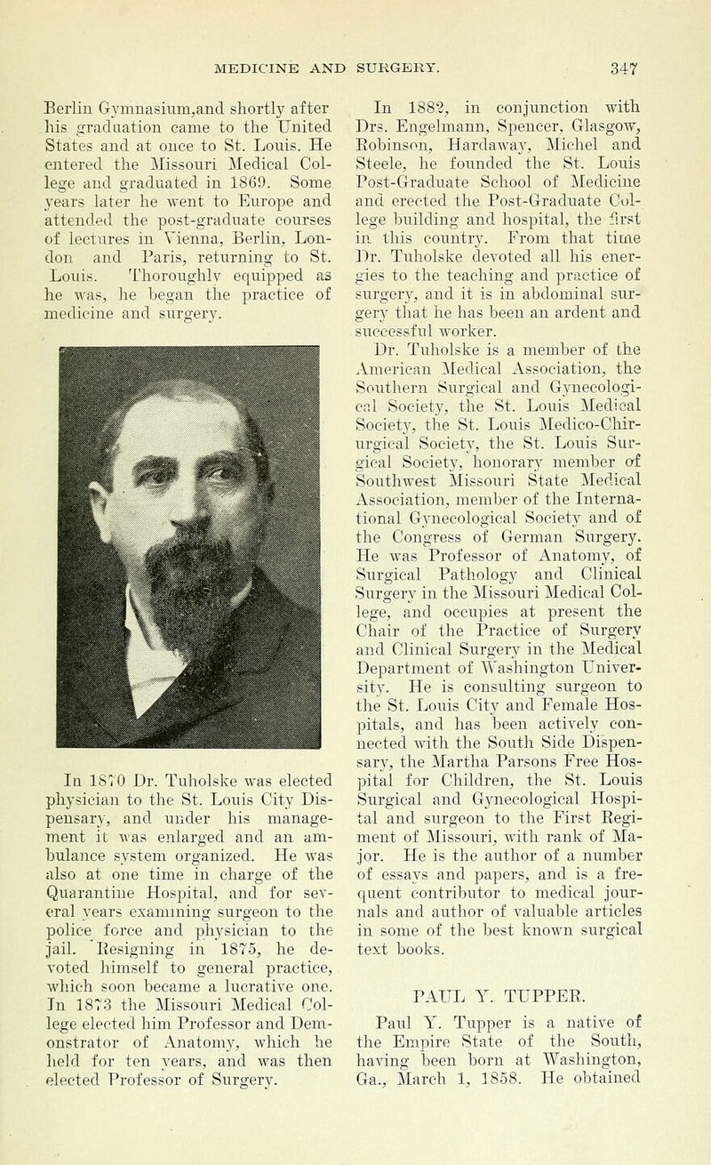 Berlin Gymnasium, and shortly after his graduation came to the United States and at once to St. Lonis. He entered the Missouri Medical Col- lege and graduated in 1869. Some, years later he went to Europe and attended the post-graduate courses of lectures in Vienna, Berlin, Lon- don and Paris, returning to St. Louis. Thoroughly equipped as he was, lie began the practice of medicine and surgery. In 1870 Dr. Tuholske was elected physician to the St. Louis City Dis- pensary, and under his manage- ment it was enlarged and an am- bulance system organized. He was also at one time in charge of the Quarantine Hospital, and for sev- eral years examining surgeon to the police force and physician to the jail. Resigning in 1875, he de- voted himself to general practice, which soon became a lucrative one. In 1873 the Missouri Medical Col- lege elected him Professor and Dem- onstrator of Anatomy, which he held for ten years, and was then elected Professor of Surgery. In 1882, in conjunction with Drs. Engelmann, Spencer, Glasgow, Robinson, Hardaway, Michel and Steele, he founded the St. Louis Post-Graduate School of Medicine and erected the Post-Gracluate Col- lege building and hospital, the first in this country. From that time Dr. Tuholske devoted all his ener- gies to the teaching and practice of surgery, and it is in abdominal sur- gery that he has been an ardent and successful worker. Dr. Tuholske is a member of the American Medical Association, the Southern Surgical and Gynecologi- cal Society, the St. Louis Medical Society, the St. Louis Medico-Chir- urgical Society, the St. Louis Sur- gical Society, honorary member of Southwest Missouri State Medical Association, member of the Interna- tional Gjmecological Society and of the Congress of German Surgery. He was Professor of Anatomy, of Surgical Pathology and Clinical Surgery in the Missouri Medical Col- lege, and occupies at present the Chair of the Practice of Surgery and Clinical Surgery in the Medical Department of Washington Univer- sity. He is consulting surgeon to the St. Louis City and Female Hos- pitals, and has been actively con- nected, with the South Side Dispen- sary, the Martha Parsons Free Hos- pital for Children, the St. Louis Surgical and Gynecological Hospi- tal and surgeon to the First Regi- ment of Missouri, with rank of Ma- jor. He is the author of a number of essays and papers, and is a fre- quent contributor to medical jour- nals and author of valuable articles in some of the best known surgical text books. PAUL Y. TUPPER. Paul Y. Tupper is a native of the Empire State of the South, having been born at Washington, Ga., March 1, 1858. He obtained