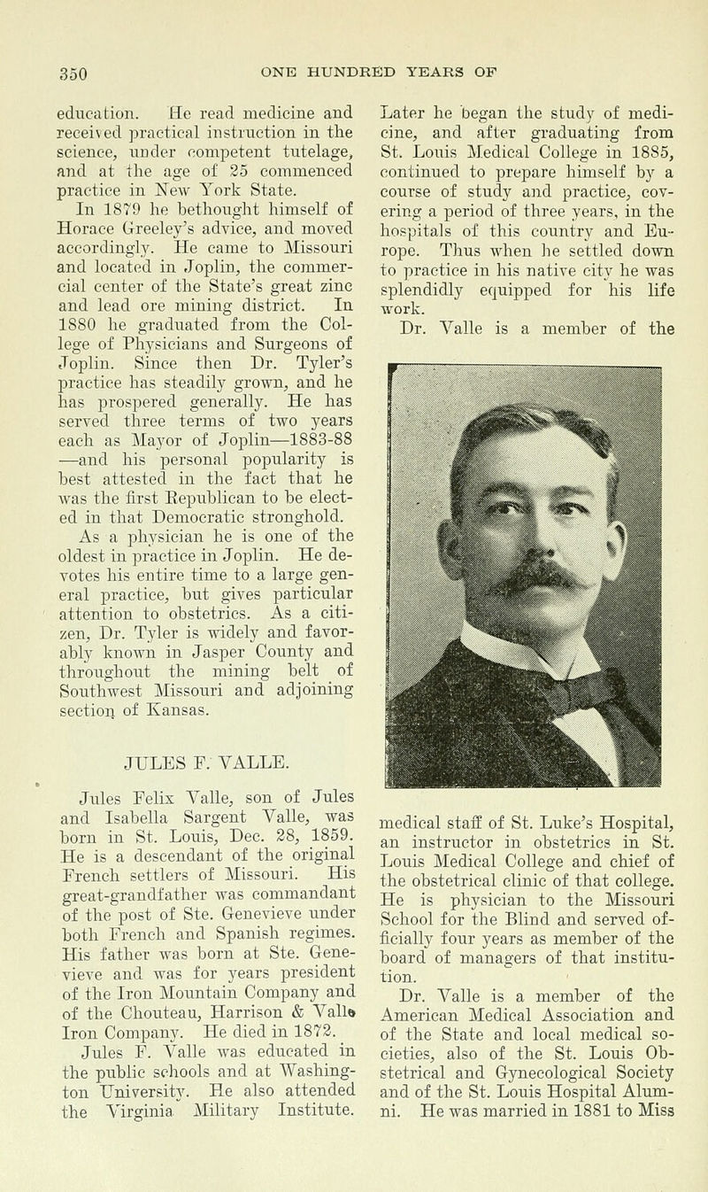 education. He read medicine and received practical instruction in the science, under competent tutelage, and at the age of 25 commenced practice in New York State. In 1879 he bethought himself of Horace Greeley's advice, and moved accordingly. He came to Missouri and located in Joplin, the commer- cial center of the State's great zinc and lead ore mining district. In 1880 he graduated from the Col- lege of Physicians and Surgeons of Joplin. Since then Dr. Tyler's practice has steadily grown, and he has prospered generally. He has served three terms of two years each as Mayor of Joplin—1883-88 —and his personal popularity is best attested in the fact that he was the first Eepublican to be elect- ed in that Democratic stronghold. As a physician he is one of the oldest in practice in Joplin. He de- votes his entire time to a large gen- eral practice, but gives particular attention to obstetrics. As a citi- zen, Dr. Tyler is widely and favor- ably known in Jasper County and throughout the mining belt of Southwest Missouri and adjoining section of Kansas. JULES P. VALLE. Jules Felix Yalle, son of Jules and Isabella Sargent Yalle, was born in St. Louis, Dec. 28, 1859. He is a descendant of the original French settlers of Missouri. His great-grandfather was commandant of the post of Ste. Genevieve under both French and Spanish regimes. His father was born at Ste. Gene- vieve and was for years president of the Iron Mountain Company and of the Chouteau, Harrison & Yall& Iron Company. He died in 1872. Jules F. Yalle was educated in the public schools and at Washing- ton university. He also attended the Virginia Military Institute. Later he began the study of medi- cine, and after graduating from St, Louis Medical College in 1885, continued to prepare himself by a course of study and practice, cov- ering a period of three years, in the hospitals of this country and Eu- rope. Thus when he settled down to practice in his native city he was splendidly equipped for his life work. Dr. Yalle is a member of the medical staff of St. Luke's Hospital, an instructor in obstetrics in St. Louis Medical College and chief of the obstetrical clinic of that college. He is physician to the Missouri School for the Blind and served of- ficially four years as member of the board of managers of that institu- tion. Dr. Yalle is a member of the American Medical Association and of the State and local medical so- cieties, also of the St. Louis Ob- stetrical and Gynecological Society and of the St. Louis Hospital Alum- ni. He was married in 1881 to Miss