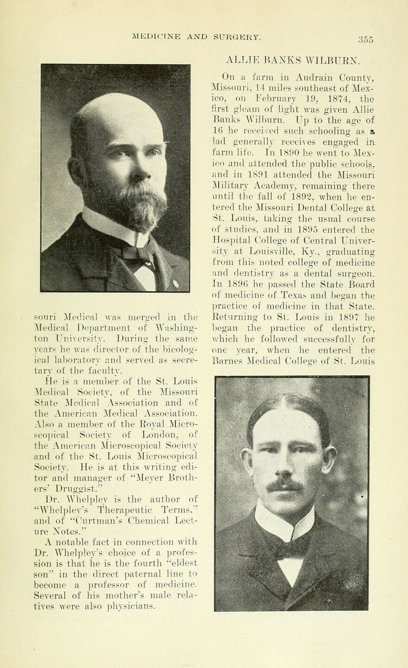 351 souri Medical was merged in the Medical Department of Washing- ton University. During the same years he was director of the bicolog- ical laboratory and served as secre- tary of the faculty. He is a member of the St. Louis Medical Society, of the Missouri State Medical Association and of the American Medical Association. Also a member of the Eoyal Micro- scopical Society of London, of the American Microscopical Society and of the St. Louis Microscopical Society. He is at this writing edi- tor and manager of Meyer Broth- ers' Druggist. Dr. Whelpley is the author of Whelpley's Therapeutic Terms,' and of Curtman's Chemical Lect- ure Xotes. A notable fact in connection with Dr. Whelpley's choice of a profes- sion is that he is the fourth eldest son in the direct paternal line to become a professor of medicine. Several of his mother's male rela- tives were also physicians. ALLIE BANKS WILBURN. On a farm in Audrain County, Missouri, 14 miles southeast of Mex- ico, on February 19, 1874, the first gleam of light was given Allie Banks Wilburn. Up to the age of 16 he received such schooling as & lad generally receives engaged in farm life. In 1890 he went to Mex- ico and attended the public schools, and in 1891 attended the Missouri Military Academy, remaining there until the fall of 1892, when he en- tered the Missouri Dental College at St. Louis, taking the usual course of studies, and in 1895 entered the Hospital College of Central Univer- sity at Louisville, Ky., graduating from this noted college of medicine and dentistry as a dental surgeon. In 1896 he passed the State Board of medicine of Texas and began the, practice of medicine in that State. Returning to St. Louis in 1897 he began the practice of dentistry, which he followed successfully for one year, when he entered the Barnes Medical College of St. Louis