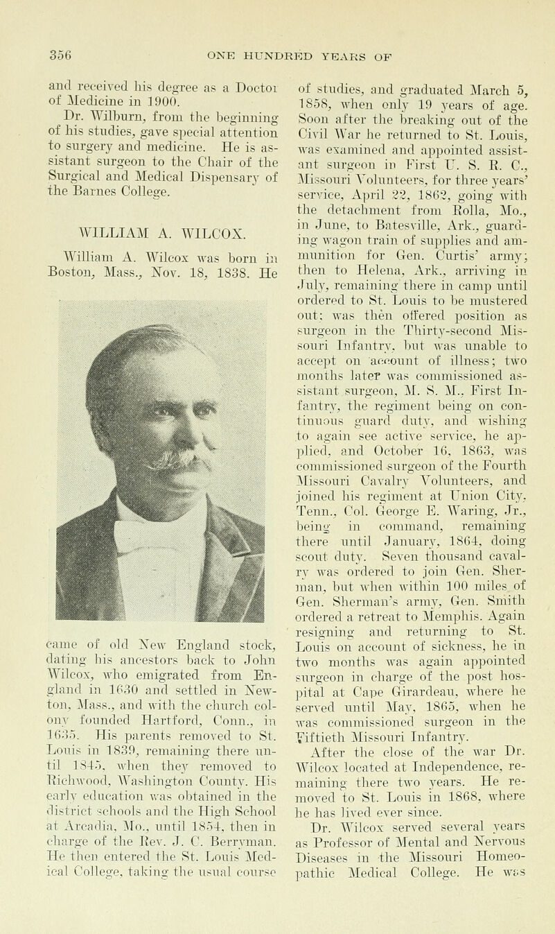 and received his degree as a Doctor of Medicine in 1900. Dr. Wilburn, from the beginning of his studies, gave special attention to surgery and medicine. He is as- sistant surgeon to the Chair of the Surgical and Medical Dispensary of the Barnes College. WILLIAM A. WILCOX. William A. Wilcox was born in Boston, Mass., Nov. 18, 1838. He came of old New England stock, dating bis ancestors back to John Wilcox, who emigrated from En- gland in 1630 and settled in New- ton. Mass., and with the church col- ony founded Hartford, Conn., in 1635. His parents removed to St. Louis in 1839, remaining there un- til 1815. when they removed to Richwood, Washington County. His early education was obtained in the district schools and the High School at Arcadia, Mo., until 1854, then in charge of the Rev. J. C. Berryman. He then entered the St. Louis Med- ical College, takino- the usual course of studies, and graduated March 5, 1858, when only 19 years of age. Soon after the breaking out of the Civil War he returned to St. Louis, was examined and appointed assist- ant surgeon in First LT. S. R. C, Missouri Volunteers, for three years' service, April 22, 1862, going with the detachment from Rolla, Mo., in June, to Batesville, Ark., guard- ing wagon train of supplies and am- munition for Gen. Curtis' army; then to Helena, Ark., arriving in July, remaining there in camp until ordered to St. Louis to be mustered out; was then offered position as surgeon in the Thirty-second Mis- souri Infantry, but was unable to accept on account of illness; two months later was commissioned as- sistant surgeon, M. S. M., First In- fantry, the regiment being on con- tinuous guard duty, and wishing to again see active service, he ap- plied, and October 16, 1863, was commissioned -surgeon of the Fourth Missouri Cavalry Volunteers, and joined his regiment at Union City, Tenn., Col. George E. Waring, Jr., being in command, remaining there until January, 1864, doing scout duty. Seven thousand caval- ry was ordered to join Gen. Sher- man, but when within 100 miles of Gen. Sherman's army, Gen. Smith ordered a retreat to Memphis. Again resigning and returning to St. Louis on account of sickness, he in two months was again appointed surgeon in charge of the post hos- pital at Cape Girardeau, where he served until May, 1865, when he was commissioned surgeon in the Fiftieth Missouri Infantry. After the close of the war Dr. Wilcox located at Independence, re- maining there two years. He re- moved to St. Louis in 1868, where he has lived ever since. Dr. Wilcox served several years as Professor of Mental and Nervous Diseases in the Missouri Homeo- pathic Medical College. He was