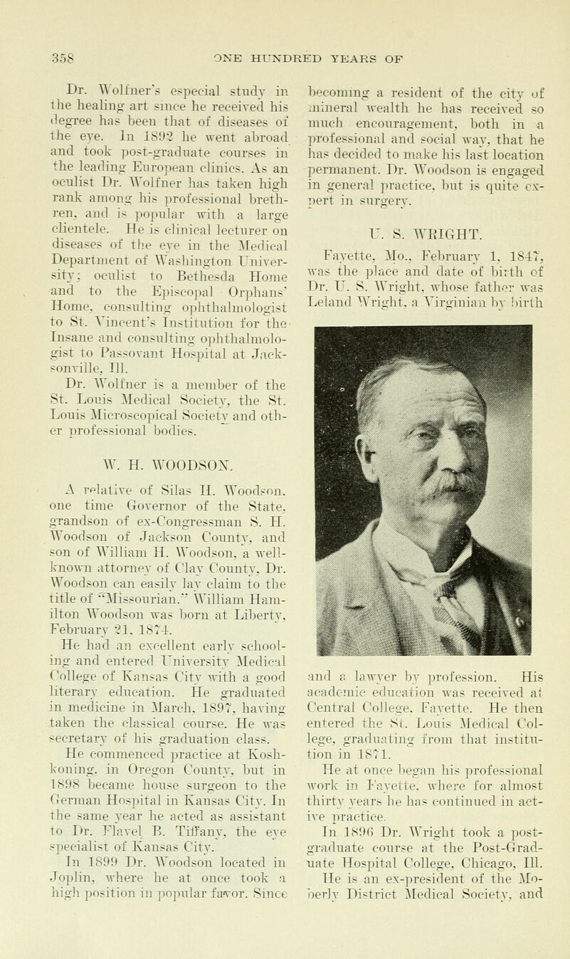 Dr. Wolfner's especial study in the healing art since he received his degree has been that of diseases of the eve. In 1S92 he went abroad and took post-graduate courses in the leading European clinics. As an oculist Dr. Wolfner has taken high rank among his professional breth- ren, and is popular with a large clientele. He is clinical lecturer on diseases of the eve in the Medical Department of Washington Univer- sity; oculist to Bethesda Home and to the Episcopal Orphans' Home, consulting ophthalmologist to St. Vincent's Institution for the Insane and consulting ophthalmolo- gist to Passovant Hospital at Jack- sonville. 111. Dr. Wolfner is a member of the St. Louis Medical Society, the St. Louis Microscopical Society and oth- er professional bodies. W. H. WOODSON. A relative of Silas H. Woodson, one time Governor of the State, grandson of ex-Congressman S. H. Woodson of Jackson County, and son of William H. Woodson, a veil- known attorney of Clay County. Dr. Woodson can easily lay claim to the title of ■''Missourian. William Ham- ilton Woodson was born at Liberty. February 21, 1874. He had an excellent early school- ing and entered University Medical College of Kansas City with a good literary education. He graduated in medicine in March, 1897, having taken the classical course. He was secretary of his graduation class. He commenced practice at Kosh- koning, in Oregon County, but in 1898 became house surgeon to the German Hospital in Kansas City. In the same vear he acted as assistant to Dr. Flavel E. Tiffany, the eye specialist of Kansas City. In 1899 Dr. Woodson located in Joplin, where he at once took a high position in popular f a<vor. Since becoming a resident of the city of mineral wealth he has received so much encouragement, both in a professional and social way, that he has decided to make his last location permanent. Dr. Woodson is engaged in general practice, but is quite ex- pert in surgery. U. S. WEIGHT. Fayette, Mo., February 1, 1847, was the place and date of birth of Dr. U. S. Wright, whose father was Leland Wright, a Virginian by birth and a lawyer by profession. His academic education was received at Central College, Fayette. He then entered the St. Louis Medical Col- lege, graduating from that institu- tion in 1871. He at once began his professional work in P'ayette, where for almost thirty years he has continued in act- ive practice. In 1896 Dr. Wright took a post- graduate course at the Eost-Grad- uate Hospital College, Chicago, 111. He is an ex-president of the Mo- berly District Medical Society, and