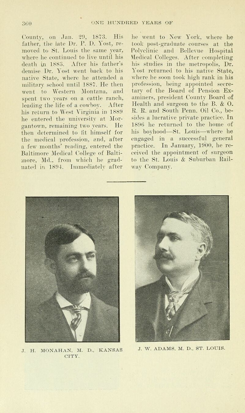 !60 County, on Jan. 29, 1873. His father, the late Dr. P. D. Yost, re- moved to St. Louis the same year, where he continued to live until his deatli in 1883. After his father's demise Dr. Yost went back to his native State, where he attended a military school until 1887. He then went to Western Montana, and spent two years on a cattle ranch, leading the life of a cowboy. After his return to West Virginia in 1889 he entered the university at Mor- gantown, remaining two years. He then determined to fit himself for the medical profession, and, after a few months' reading, entered the Baltimore Medical College of Balti- more, Md., from which he grad- uated in 1894. Immediately after he went to Xew York, where he took post-graduate courses at the Polyclinic and Bellevue Hospital Medical Colleges. After completing his studies in the metropolis, Dr. Yost returned to his native State, where he soon took high rank in his profession, being appointed secre- tary of the Board of Pension Ex- aminers, president County Board of Health and surgeon to the B. & 0. B. E. and South Penn. Oil Co., be- sides a lucrative private practice. In 1896 he retvirned to the home of his boyhood—St. Louis—where he engaged in a successful general practice. In January, 1900, he re- ceived the appointment of surgeon to the St. Louis & Suburban Bail- way Company. J. H. MONAHAN, M. D., KANSAS CITY. J. W. ADAMS, M. D., ST. LOUIS.