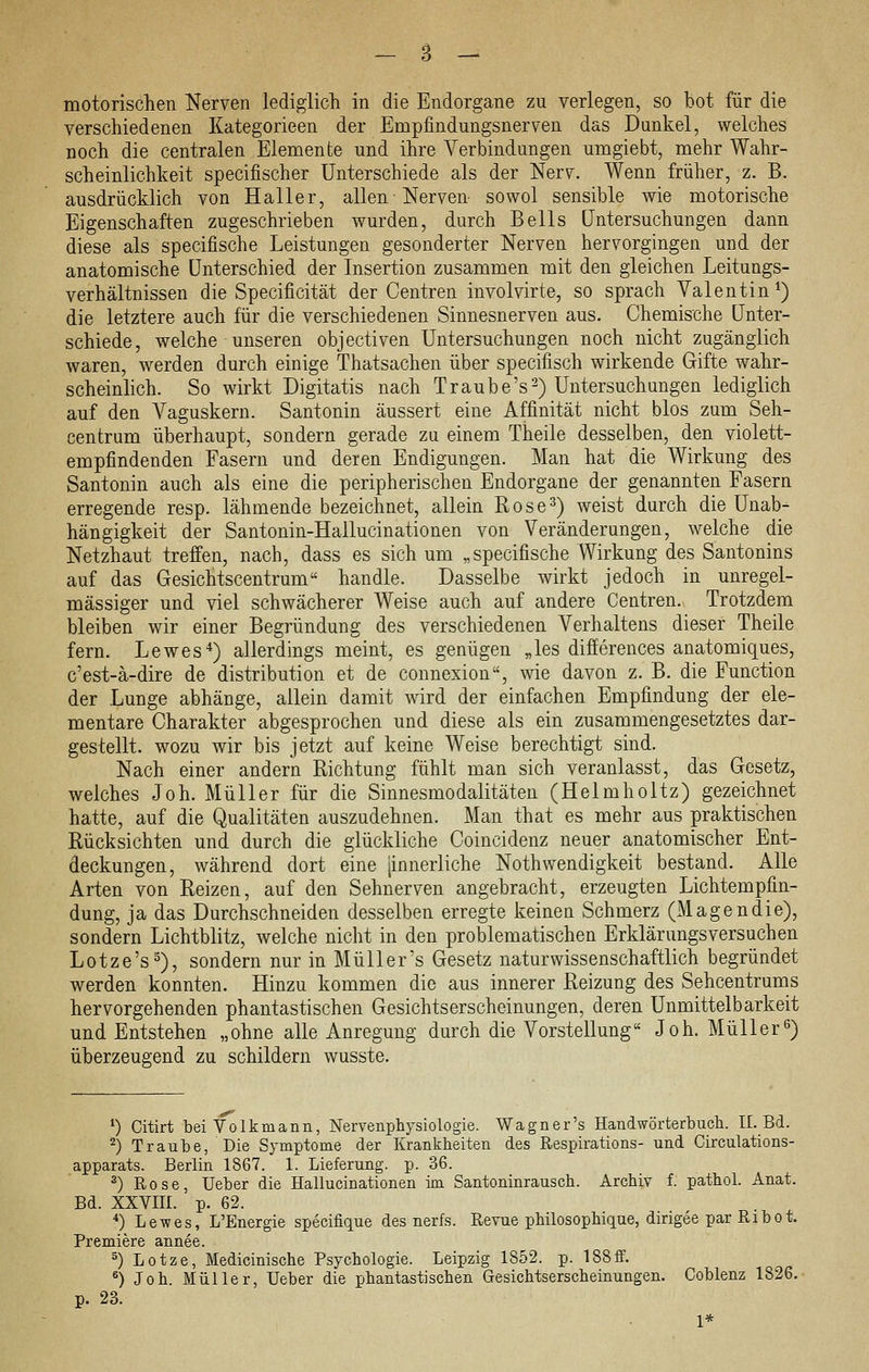 motorisclien Nerven lediglich in die Endorgane zu verlegen, so bot für die verschiedenen Kategorieen der Empfindungsnerven das Dunkel, welches noch die centralen Elemente und ihre A^erbindungen umgiebt, mehr Wahr- scheinlichkeit specifischer Unterschiede als der Nerv. Wenn früher, z. B. ausdrücklich von Haller, allen Nerven- sowol sensible wie motorische Eigenschaften zugeschrieben wurden, durch Beils Untersuchungen dann diese als specifische Leistungen gesonderter Nerven hervorgingen und der anatomische Unterschied der Insertion zusammen mit den gleichen Leitungs- verhältnissen die Specificität der Centren involvirte, so sprach Valentin^) die letztere auch für die verschiedenen Sinnesnerven aus. Chemische Unter- schiede, welche unseren objectiven Untersuchungen noch nicht zugänglich waren, werden durch einige Thatsachen über specifisch wirkende Gifte wahr- scheinlich. So wirkt Digitatis nach Traube's^) Untersuchungen lediglich auf den Vaguskern. Santonin äussert eine Affinität nicht blos zum Seh- centrum überhaupt, sondern gerade za einem Theile desselben, den violett- empfindenden Fasern und deren Endigungen. Man hat die Wirkung des Santonin auch als eine die peripherischen Endorgane der genannten Fasern erregende resp. lähmende bezeichnet, allein Rose^) weist durch die Unab- hängigkeit der Santonin-Hallucinationen von Veränderungen, welche die Netzhaut treffen, nach, dass es sich um „specifische Wirkung des Santonins auf das Gesichtscentrum handle. Dasselbe wirkt jedoch in unregel- mässiger und viel schwächerer Weise auch auf andere Centren. Trotzdem bleiben wir einer Begründung des verschiedenen Verhaltens dieser Theile fern. Lewes*) allerdings meint, es genügen „les differences anatomiques, c'est-ä-dire de distribution et de connexion, wie davon z. B. die Function der Lunge abhänge, allein damit wird der einfachen Empfindung der ele- mentare Charakter abgesprochen und diese als ein zusammengesetztes dar- gestellt, wozu wir bis jetzt auf keine Weise berechtigt sind. Nach einer andern Richtung fühlt man sich veranlasst, das Gesetz, welches Joh. Müller für die Sinnesmodalitäten (Helmholtz) gezeichnet hatte, auf die Qualitäten auszudehnen. Man that es mehr aus praktischen Rücksichten und durch die glückliche Coincidenz neuer anatomischer Ent- deckungen, während dort eine [innerliche Nothwendigkeit bestand. Alle Arten von Reizen, auf den Sehnerven angebracht, erzeugten Lichtempfin- dung, ja das Durchschneiden desselben erregte keinen Schmerz (Magendie), sondern Lichtblitz, welche nicht in den problematischen Erklärungsversuchen Lotze's^), sondern nur in MüUer's Gesetz naturwissenschaftlich begründet werden konnten. Hinzu kommen die aus innerer Reizung des Sehcentrums hervorgehenden phantastischen Gesichtserscheinungen, deren Unmittelbarkeit und Entstehen „ohne alle Anregung durch die Vorstellung Joh. Müller0) überzeugend zu schildern wusste. 0 Citirt bei Volkmann, Nervenphysiologie. Wagner's Handwörterbuch. IL Bd. '^) Traube, Die Symptome der Krankheiten des Respirations- und Circulations- apparats. Berlin 1867. 1. Lieferung, p. 36. ^) Rose, Ueber die Hallucinationen im Santoninrausch. Archiv f. pathoL Anat. Bd. XXVIIL p. 62. *) Lewes, L'Energie specifique des nerfs. Revue philosophique, dingee par Ribot. Premiere annee. ^) Lotze, Medicinische Psychologie. Leipzig 1852. p. 188ff. *) Joh. Müller, Ueber die phantastischen Gesichtserscheinungen. Coblenz 1826. p. 23. 1*
