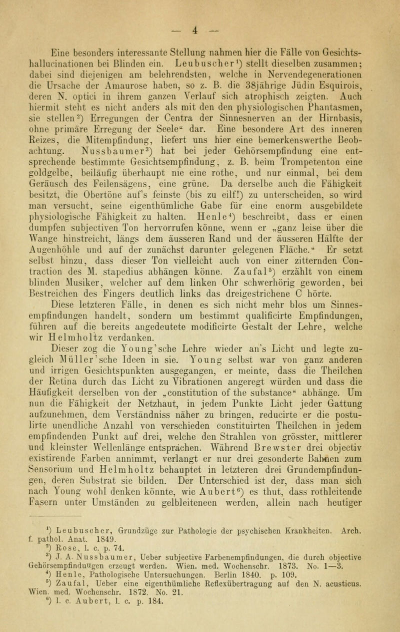 Eine besonders interessante Stellung nahmen hier die Fälle von Gesichts- hai lucinationen bei Blinden ein. Leubuscher^) stellt dieselben zusammen; dabei sind diejenigen am belehrendsten, welche in Nervendegenerationen die Ursaciie der Amaurose haben, so z. ß. die 38jährige Jüdin Esquirois, deren N. optici in ihrem ganzen Verlauf sich atrophisch zeigten. Auch hiermit steht es nicht anders als mit den den physiologischen Phantasmen, sie stellen 2) Erregungen der Centra der Sinnesnerven an der Hirnbasis, ohne primäre Erregung der Seele dar. Eine besondere Art des inneren Reizes, die Mitempfindung, liefert uns hier eine bemerkenswerthe Beob- achtung. Nussbaumer^) hat bei jeder Gehörsempfindung eine ent- sprechende bestimmte Gesichtsemplindung, z. B. beim Trompetenton eine goldgelbe, beiläufig überhaupt nie eine rothe, und nur einmal, bei dem Geräusch des Feilensägens, eine grüne. Da derselbe auch die Fähigkeit besitzt, die Obertöne aufs feinste (bis zu eilf!) zu unterscheiden, so wird man versucht, seine eigcnthümliche Gabe für eine enorm ausgebildete physiologische Fähigkeit zu halten. Henle-*) beschreibt, dass er einen dumpfen subjectiven Ton hervorrufen könne, wenn er „ganz leise über die Wange hinstreicht, längs dem äusseren Rand und der äusseren Hälfte der Augenhöhle und auf der zunächst darunter gelegenen Fläche. Er setzt selbst hinzu, dass dieser Ton vielleicht auch von einer zitternden Con- traction des M. stapedius abhängen könne. ZaufaH) erzählt von einem blinden Musiker, welcher auf dem linken Ohr schwerhörig geworden, bei Bestreichen des Fingers deutlich links das dreigestrichene C hörte. Diese letzteren Fälle, in denen es sich nicht mehr blos um Sinnes- empfindungen handelt, sondern um bestimmt qualificirte Empfindungen, führen auf die bereits angedeutete modificirte Gestalt der Lehre, welche wir Helraholtz verdanken. Dieser zog die Young'sche Lehre wieder ans Licht und legte zu- gleich Müller'sehe Ideen in sie. Young selbst war von ganz anderen und irrigen Gesichtspunkten ausgegangen, er meinte, dass die Theilchen der Retina durch das Licht zu Vibrationen angeregt würden und dass die Häufigkeit derselben von der „Constitution ofthe substance abhänge. Um nun die Fähigkeit der Netzhaut, in jedem Punkte Licht jeder Gattung aufzunehmen, dem Verständniss näher zu bringen, reducirte er die postu- lirte unendliche Anzahl von verschieden constituirten Theilchen in jedem empfindenden Punkt auf drei, welche den Strahlen von grösster, mittlerer und kleinster Wellenlänge entsprächen. Während Brewster drei objectiv existirende Farben annimmt, verlangt er nur drei gesonderte Bahnen zum Sensorium und Helraholtz behauptet in letzteren drei Grundempfindun- gen, deren Substrat sie bilden. Der Unterschied ist der, dass man sich nach Young wohl denken könnte, wie Aubert*') es thut, dass rothleitende Fasern unter Umständen zu gelbleiteneen werden, allein nach heutiger *) Leubusch er, Grundzüge zur Pathologie der psychischen Krankheiten. Arch. f. pathol. Anat. 1849. ^) Rose, 1. c. p. 74. ^) J. A. Nussbaumer, lieber subjective Farbenempfindungen, die durch objective Gehörsempfinduugen erzeugt werden. Wien. med. Wochenschr. 1873. No- 1—3. *) Henle, Pathologische Untersuchungen. Berlin 1840. p. 109. ^) Zaufal, Ueber eine eigenthümliche Reflexübertragung auf den N. acusticus. Wien. med. Wochenschr. 1872. No. 21. *) 1. c. Aubert, 1. c. p. 184.