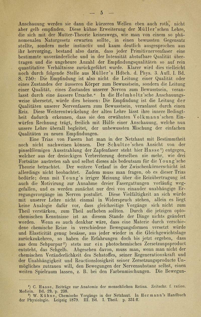 Anschauung werden sie dann die kürzeren Wellen eben auch roth, nicht aber gelb empfinden. Diese kühne Erweiterung der Müller'schen Lehre, die sich mit der Mutter-Theorie keineswegs, wie man von einem so phä- nomenalen Naturgesetz erwarten sollte, in einen bewussten Gegensatz stellte, sondern mehr instinctiv und kaum deutlich ausgesprochen aus ihr hervorging, bestand also darin, dass jeder Primitivnervenfaser eine bestimmte unveränderliche und in der Intensität abstufbare Qualität über- tragen und die ungeheure Anzahl der Empfindungsqualitäten so auf rein quantitative Verhältnisse zurückgeführt wurde. Klarer wird dies vielleicht noch durch folgende Stelle aus Müller's Hdbch. d. Phys. 3. Aufl. I. Bd. S. 750: Die Empfindung ist also nicht die Leitung einer Qualität oder eines Zustandes der äusseren Körper zum Bewusstsein, sondern die Leitung einer Qualität, eines Zustandes unserer Nerven zum Bewusstsein, veran- lasst durch eine äussere Ursache. In die HeJmholtz'sche Anschauungs- weise übersetzt, würde dies heissen: Die Empfindung ist die Leitung der Qualitäten unserer Nervenfasern zum Bewusstsein, veranlasst durch einen Reiz. Diese Weiterentwickelung der alten Lehre lässt ihre innere Bedingt- heit dadurch erkennen, dass sie den erwähnten Volkmann'schen Ein- würfen Rechnung trägt, freilich mit Hülfe einer Anschauung, welche nun unsere Lehre überall begleitet, der unbewussten Mischung der einfachen Qualitäten zu neuen Empfindungen. Eine Trias von Fasern hat man in der Netzhaut mit Bestimmtheit noch nicht nachweisen können. Der Schultze'sehen Ansicht von der pinselförmigen Ausstrahlung der Zapfenfaser steht hier Hasse ^) entgegen, welcher aus der dreieckigen Verbreiterung derselben nie mehr, wie drei Fortsätze austreten sah und selbst dieses als bedeutsam für die Young'sche Theorie betrachtet. Der weitere Verlauf in der Zwischenkörnersohicht ist allerdings nicht beobachtet. Zudem muss man fragen, ob es dieser Trias bedürfe; denn mit Young's irriger Meinung über die Reizübertragung ist auch die Motivirung zur Annahme dreier Fasergattungen vorläufig weg- gefallen, und es werden zunächst nur drei von einander unabhängige Er- regungsvorgänge im Nerven postulirt. Diese Vielfältigkeit an sich würde mit unserer Lehre nicht einmal in Widerspruch stehen, allein es liegt keine Analogie dafür vor, dass gleichzeitige Vorgänge sich nicht zum Theil verstärken, zum Theil aufheben sollten. Durch die jetzigen opto- chemischen Kenntnisse ist an diesem Stande der Dinge nichts geändert worden. Wenn es auch denkbar wäre, dass eine Materie durch verschie- dene chemische Reize in verschiedene Bewegungsformen versetzt würde und Elasticität genug besässe, aus jeder wieder in die Gleichgewichtslage zurückzukehren, so haben die Erfahrungen doch bis jetzt ergeben, dass aus dem Sehpurpur2) stets nur ein photochemisches Zersetzunpsproduct entsteht, das Sehgelb. Abgesehen davon, muss man, wenn man nicht der chemischen Veränderlichkeit des Sehstoffes, seiner Regenerationskraft und der Unabhängigkeit und Reactionslosigkeit seiner Zersetzungsproducte Un- mögliches zutrauen will, den Bewegungen der Nervensubstanz selbst, einen weiten Spielraum lassen, z. B. bei den Farbenmischungen. Die Bewegun- *) C. Hasse. Beiträge zur Anatomie der menschlichen Retina. Zeitschr. f. ration. Medicin. Bd. 29.' p. 238. ^) W. Kühne, Chemische Vorgänge in der Netzhaut. In Hermann's Handbuch der Physiologie. Leipzig 1879. HI. Bd. I. Theil. p. 331 ff.