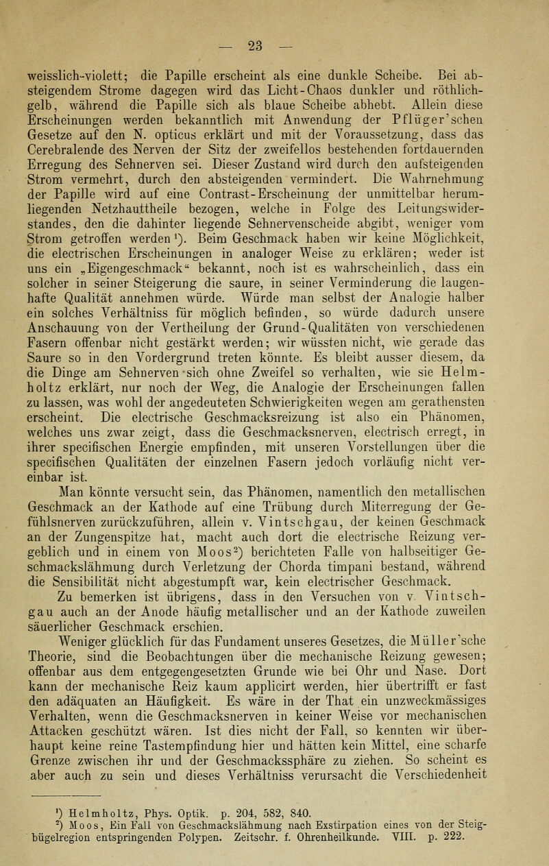 weisslich-violett; die Papille erscheint als eine dunkle Scheibe. Bei ab- steigendem Strome dagegen wird das Licht-Chaos dunkler und röthlich- gelb, während die Papille sich als blaue Scheibe abhebt. Allein diese Erscheinungen werden bekanntlich mit Anwendung der Pflüg er'scheu Gesetze auf den N. opticus erklärt und mit der Voraussetzung, dass das Cerebralende des Nerven der Sitz der zweifellos bestehenden fortdauernden Erregung des Sehnerven sei. Dieser Zustand wird durch den aufsteigenden Strom vermehrt, durch den absteigenden vermindert. Die Wahrnehmung der Papille wird auf eine Contrast-Erscheinung der unmittelbar herum- liegenden Netzhauttheile bezogen, welche in Folge des LeitungsWider- standes, den die dahinter liegende Sehnervenscheide abgibt, weniger vom Strom getroffen werden '). Beim Geschmack haben wir keine Möglichkeit, die electrischen Erscheinungen in analoger Weise zu erklären; weder ist uns ein „Eigengeschmack bekannt, noch ist es wahrscheinlich, dass ein solcher in seiner Steigerung die saure, in seiner Verminderung die laugen- hafte Qualität annehmen würde. Würde man selbst der Analogie halber ein solches Verhältniss für möglich befinden, so würde dadurch unsere Anschauung von der Vertheilung der Grund-Qualitäten von verschiedenen Fasern offenbar nicht gestärkt werden; wir wüssten nicht, wie gerade das Saure so in den Vordergrund treten könnte. Es bleibt ausser diesem, da die Dinge am Sehnerven-sich ohne Zweifel so verhalten, wie sie Helm- holtz erklärt, nur noch der Weg, die Analogie der Erscheinungen fallen zu lassen, was wohl der angedeuteten Schwierigkeiten wegen am gerathensten erscheint. Die electrische Geschmacksreizung ist also ein Phänomen, welches uns zwar zeigt, dass die Geschmacksnerven, electrisch erregt, in ihrer specifischen Energie empfinden, mit unseren Vorstellungen über die specifischen Qualitäten der einzelnen Fasern jedoch vorläufig nicht ver- einbar ist. Man könnte versucht sein, das Phänomen, namentlich den metallischen Geschmack an der Kathode auf eine Trübung durch Miterregung der Ge- fühlsnerven zurückzuführen, allein v. Vintschgau, der keinen Geschmack an der Zungenspitze hat, macht auch dort die electrische Reizung ver- geblich und in einem von Moos2) berichteten Falle von halbseitiger Ge- schmackslähmung durch Verletzung der Chorda timpani bestand, während die Sensibilität nicht abgestumpft war, kein electrischer Geschmack. Zu bemerken ist übrigens, dass in den Versuchen von v. Vintsch- gau auch an der Anode häufig metallischer und an der Kathode zuweilen säuerlicher Geschmack erschien. Weniger glücklich für das Fundament unseres Gesetzes, die Müller'sche Theorie, sind die Beobachtungen über die mechanische Reizung gewesen; offenbar aus dem entgegengesetzten Grunde wie bei Ohr und Nase. Dort kann der mechanische Reiz kaum applicirt werden, hier übertrifft er fast den adäquaten an Häufigkeit. Es wäre in der That ein unzweckmässiges Verhalten, wenn die Geschmacksnerven in keiner Weise vor mechanischen Attacken geschützt wären. Ist dies nicht der Fall, so kennten wir über- haupt keine reine Tastempfindung hier und hätten kein Mittel, eine scharfe Grenze zwischen ihr und der Geschmackssphäre zu ziehen. So scheint es aber auch zu sein und dieses Verhältniss verursacht die Verschiedenheit ') Helmholtz, Phys. Optik, p. 204, 582, 840. ^) Moos, Ein Fall von Geschmackslähmang nach Exstirpation eines von der Steig- bügelregion entspringenden Polypen. Zeitschr. f. Ohrenheilkunde. VIII. p. 222.