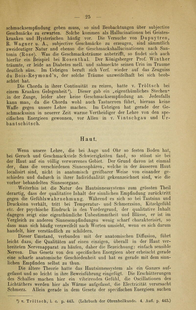 schmacksempfindung geben muss, so sind Beobachtungen über subjective Geschmäcke zu erwarten. Solche kommen als Hallucinationen bei Geistes- kranken und Hysterischen häufig vor. Die Versuche von Dupuytren, R. Wagner u. A., subjective Geschmäcke zu erzeugen, sind sämratlich zweideutiger Natur und ebenso die Geschmackshallucinationen nach San- tonin (Rose). Was die Geschmacksträume anbetrifft, so findet sich auch hierfür ein Beispiel bei Rosenthal. Der Königsberger Prof. Winther träumte, er leide an Diabetes mell. und sahmeckte seinen Urin im Traume deutlich süss. Im üebrigen beruft sich Verf. wieder auf das Zeugniss du Bois-Reymond's, der solche Träame unzweifelhaft bei sich beob- achtet hat. Die Chorda in ihrer Continuität zu reizen, hatte v. Tröltsch bei einem Kranken Gelegenheit*). Dieser gab ein „eigenthümliches Stechen'' in der Zunge, leider aber keine Geschmacksempfindung an. Jedenfalls kann man, da die Chorda wohl auch Tastnerven führt, hieraus keine Waffe gegen unsere Lehre machen. Im üebrigen hat gerade der Ge- schmackssinn in neuerer Zeit warme Vertheidiger der Lehre von den spe- cifischen Energieen gewonnen, vor Allen in v. Vintschgau und Ur- bantschitsch. Haut. Wenn unsere Lehre, die bei Auge und Ohr so festen Boden hat, bei Geruch und Geschmack viele Schwierigkeiten fand, so stösst sie bei der Haut auf ein völlig verworrenes Gebiet. Der Grund davon ist einmal der, dass die verschiedenen Siunessphären, welche in der äusseren Haut localisirt sind, nicht in anatomisch greifbarer Weise von einander ge- schieden und dadurch in ihrer Individualität gekennzeichnet sind, wie die vorher behandelten Sinnesorgane. Weiterhin ist die Natur des Hautsinnessystems zum grössten Theil derartig, dass der qualitative Inhalt der sinnlichen Empfindung zurücktritt gegen die Gefühlswahrnehmung. Während es sich so bei Tastsinn und Drucksinn verhält, tritt bei Temperatur- und Schmerzsinn, Kitzelgefühl etc. der psychische Eindruck in den Vordergrund, der qualitative Inhalt dagegen zeigt eine eigenthümliche Unbestimmtheit und Blässe, er ist im Vergleich zu anderen Sinnesempfindungen wenig scharf charakterisirt, so dass man sich häufig verzweifelt nach Worten umsieht, wenn es sich darum handelt, hier verständlich zu schildern. Dieser umstand, verbunden mit der anatomischen Diffusion, führt leicht dazu, die Qualitäten auf einen einzigen, überall in der Haut ver- breiteten Nervenapparat zu häufen, daher die Bezeichnung: einfach sensible Nerven. Das Gesetz von den specifischen Energieen aber erheischt gerade eine scharfe anatomische Geschiedenheit und hat es gerade mit dem sinn- lichen Empfinden selbst zu thun. Die ältere Theorie hatte das Hautsinnessystem als ein Ganzes auf- gefasst und so leicht in ihre Beweisführung eingefügt. Die Erschütterungen des Schalles machen hier ein vibrirendes Gefühl, die Oscillationen des Lichtäthers werden hier als Wärme aufgefasst, die Electricität verursacht Schmerz. Allein gerade in dem Gesetz der specifischen Energieen suchen *) V. Tröltsch, 1. c. p. 443. (Lehrbuch der Ohrenheilkunde. 4. Auü. p. 443.)