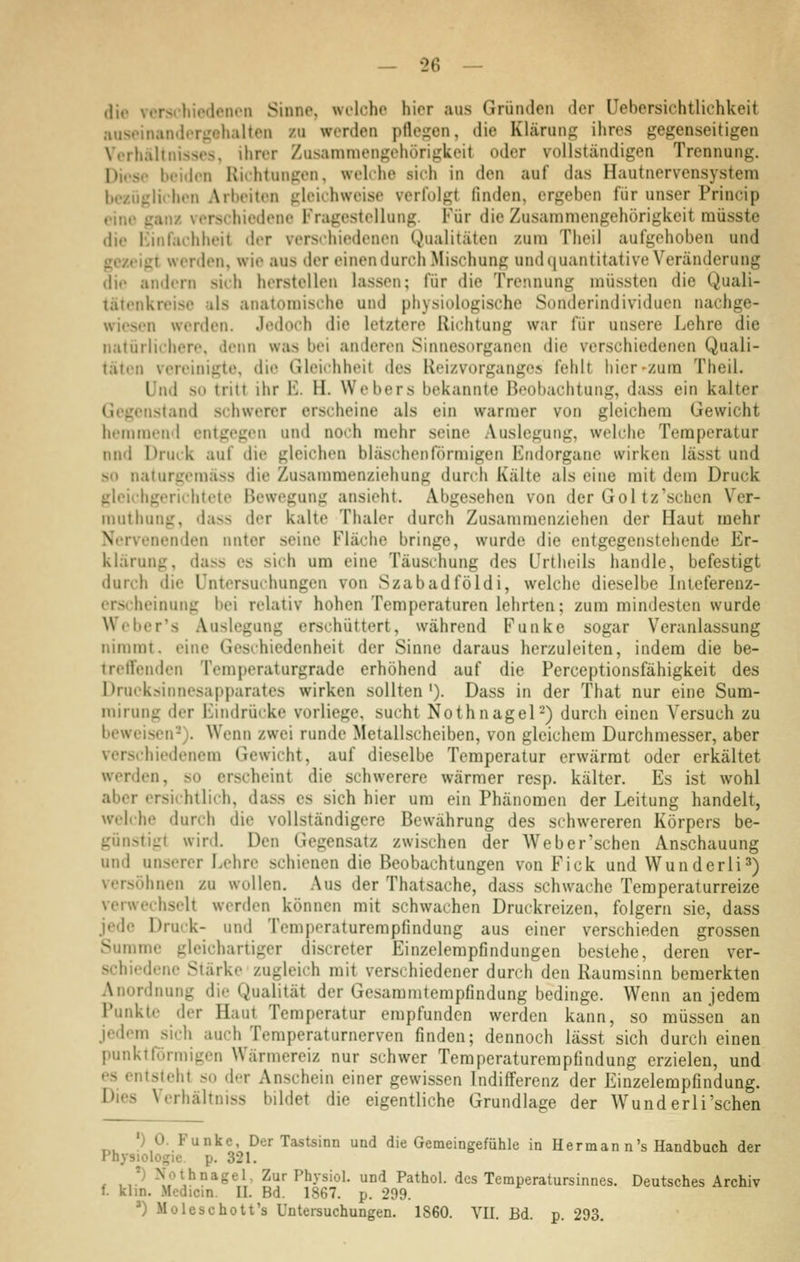 die vcrschiodeiuMi Sinne, wolcho hier aus Gründen der Uebersichtlichkeit .•iiiseinandt>ri,'eh;il(en zu werden pflegen, die Klärung ihres gegenseitigen Verhältnissos, ihrer Zusammengehörigkeit oder vollständigen Trennung. Dicsr beiden Hii'htungen, welche sich in den auf das Hautnervensystem bezüglichen Arbeiten gleichweise verfolgt finden, ergeben für unser Princip eine ganz verschiedene l'Vagestellung. Für die Zusammengehörigkeit müsste die Kinfachheit der verschiedenen Qualitäten zum Theil aufgehoben und gezeigt werden, wie aus der einendurch Mischung und(|uantitative Veränderung die andern sich herstellen lassen; für die Trennung müssten die Quali- tätenkreise als anatomische und physiologische Sonderindividuen nachge- wiesen werden. Jedoch die letztere Richtung war für unsere Lehre die natürlichere, denn was bei anderen Sinnesorganen die verschiedenen Quali- täten vereinigte, die Gleichheit des Reizvorganges fehlt hier-zum Theil. Und so tritt ihr E. H. Webers bekannte Beobachtung, dass ein kalter Gegenstand schwerer erscheine als ein warmer von gleichem Gewicht hemmend entgegen und noch mehr seine Auslegung, welche Temperatur nnd Druck auf die gleichen bläschenförmigen Endorgane wirken lässt und so naturgemäss die Zusammenziehung durch Kälte als eine mit dem Druck gleichgerichtete Bewegung ansieht. Abgesehen von der Gol tz'sehen Ver- muthung, dass der kalte Thaler durch Zusammenziehen der Haut mehr Nervenenden unter seine Fläche bringe, wurde die entgegenstehende Er- klärung, dass es sich um eine Täuschung des Urtheils handle, befestigt durch die Untersuchungen von Szabadföldi, welche dieselbe Inieferenz- erscheinung bei relativ hohen Temperaturen lehrten; zum mindesten wurde Weber's Auslegung erschüttert, während Funke sogar Veranlassung nimmt, eine Geschiedenheit der Sinne daraus herzuleiten, indem die be- treifenden Temperaturgrade erhöhend auf die Perceptionsfähigkeit des Drueksinnesapparates wirken sollten '). Dass in der That nur eine Sum- mirung der Eindrücke vorliege, sucht Nothnagel2) durch einen Versuch zu beweisen-). Wenn zwei runde Metallscheiben, von gleichem Durchmesser, aber verschiedenem Gewicht, auf dieselbe Temperatur erwärmt oder erkältet werden, so erscheint die schwerere wärmer resp. kälter. Es ist wohl aber ersichtlich, dass es sich hier um ein Phänomen der Leitung handelt, welche durch die vollständigere Bewährung des schwereren Körpers be- günstigt wird. Den Gegensatz zwischen der Weber'schen Anschauung und unserer Lehre schienen die Beobachtungen von Fick und Wunderli^) versöhnen zu wollen. Aus der Thatsache, dass schwache Temperaturreize verwechselt werden können mit schwachen Druckreizen, folgern sie, dass jede Druck- und Temperaturempfindung aus einer verschieden grossen Summe gleichartiger discreter Einzelempfindungen bestehe, deren ver- schiedene Stärke zugleich mit verschiedener durch den Raumsinn bemerkten Anordnung die Qualität der Gesammtempfindung bedinge. Wenn an jedem Punkte der Haut Temperatur empfunden werden kann, so müssen an jedem sich auch Temperaturnerven finden; dennoch lässt sich durch einen punktförmigen Wärmereiz nur schwer Temperaturempfindung erzielen, und es entsteht so der Anschein einer gewissen Indifferenz der Einzelempfindung. Dies Verhältniss bildet die eigentliche Grundlage der Wunderli'schen •) 0. Funke, Der Tastsinn und die Gemeingefühle in H er man n's Handbuch der Physiologie, p. 321. r ,,*^ Nothnagel, Zur Physiol. und Pathol. des Temperatursinnes. Deutsches Archiv f. klin. Medicm. II. Bd. 1867. p. 299. ') Moleschott's Untersuchungen. 1860. YII. Bd. p. 293.