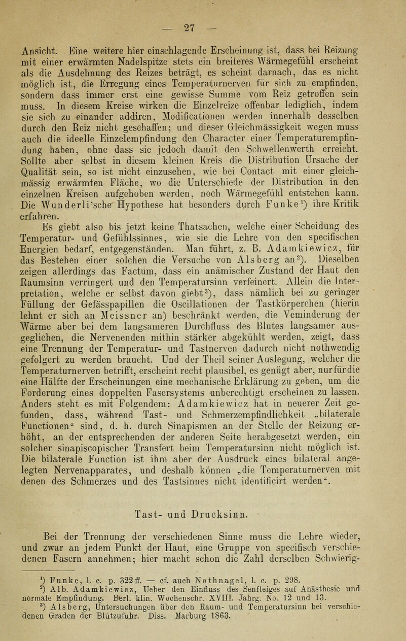 Ansicht. Eine weitere hier einschlagende Erscheinung ist, dass bei Reizung mit einer erwärmten Nadelspitze stets ein breiteres Wärmegefühl erscheint als die Ausdehnung des Reizes beträgt, es scheint darnach, das es nicht möglich ist, die Erregung eines Temperaturnerven für sich zu empfinden, sondern dass immer erst eine gewisse Summe vom Reiz getroffen sein muss. In diesem Kreise wirken die Einzelreize offenbar lediglich, indem sie sich zu einander addiren, Modificationen werden innerhalb desselben durch den Reiz nicht geschaffen; und dieser Gleichmässigkeit wegen muss auch die ideelle Einzelempfindung den Character einer Temperaturempfin- dung haben, ohne dass sie jedoch damit den Schwellenwerth erreicht. Sollte aber selbst in diesem kleinen Kreis die Distribution Ursache der Qualität sein, so ist nicht einzusehen, wie bei Contact mit einer gleich- massig erwärmten Flä(;he, wo die Unterschiede der Distribution in den einzelnen Kreisen aufgehoben werden, noch Wärmegefühl entstehen kann. Die Wunderli'sehe Hypothese hat besonders durch Funke ^) ihre Kritik erfahren. Es giebt also bis jetzt keine Thatsachen, welche einer Scheidung des Temperatur- und Gefühlssinnes, wie sie die Lehre von den specifischen Energien bedarf, entgegenständen. Man führt, z. B, Adamkiewicz, für das Bestehen einer solchen die Versuche von Aisberg an-). Dieselben zeigen allerdings das Factum, dass ein anämischer Zustand der Haut den Raumsinn verringert und den Temperatursinn verfeinert. Allein die Inter- pretation, Avelche er selbst davon giebt ^), dass nämlich bei zu geringer Füllung der Gefässpapillen die Oscillationen der Tastkörperchen (hierin lehnt er sich an Meissner an) beschränkt werden, die Veminderung der Wärme aber bei dem langsameren Durchfluss des Blutes langsamer aus- geglichen, die Nervenenden mithin stärker abgekühlt werden, zeigt, dass eine Trennung der Temperatur- und Tastnerven dadurch nicht nothwendig gefolgert zu werden braucht. Und der Theil seiner Auslegung, welcher die Temperaturnerven betrifft, erscheint recht plausibel, es genügt aber, nur für die eine Hälfte der Erscheinungen eine mechanische Erklärung zu geben, um die Forderung eines doppelten Fasersystems unberechtigt erscheinen zu lassen. Anders steht es mit Folgendem: Adamkiewicz hat in neuerer Zeit ge- funden, dass, während Tast- und Schmerzempfindlichkeit ,.bilaterale Functionen sind, d. h. durch Sinapismen an der Stelle der Reizung er- höht, an der entsprechenden der anderen Seite herabgesetzt werden, ein solcher sinapiscopischer Transfert beim Temperatursinn nicht möglich ist. Die bilaterale Function ist ihm aber der Ausdruck eines bilateral ange- legten Nervenapparates, und deshalb können „die Temperaturnerven mit denen des Schmerzes und des Tastsinnes nicht ideutificirt werden. Tast- und Drucksinn. Bei der Trennung der verschiedenen Sinne muss die Lehre wieder, und zwar an jedem Punkt der Haut, eine Gruppe von specifisch verschie- denen Fasern annehmen; hier macht schon die Zahl derselben Schwierig- *) Funke, 1. c. p. 322ff. — cf. auch Nothnagel, 1. c. p. 298. ^) Alb. Adamkiewicz, Ueher den Einfluss des Senfteiges auf Anästhesie und normale Empfindung. BBrl. klin. Wochenschr. XVIII. Jahrg. No. 12 und 13. ^) Alsherg, Untersuchungen über den Raum- und Temperatursinn bei verschie- denen Graden der Blützufuhr. Diss. Marburg 1863.