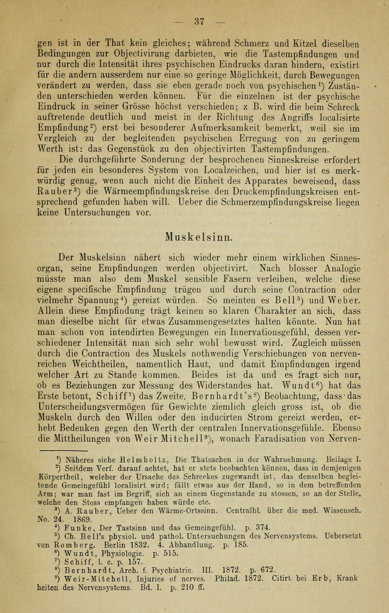 gen ist in der That kein gleiches; während Schmerz und Kitzel dieselben Bedingungen zur Objectivirung darbieten, wie die Tastenapfindungen und nur durch die Intensität ihres psychischen Eindrucks daran hindern, existirt für die andern ausserdem nur eine so geringe Möglichkeit, durch Bewegungen verändert zu werden, dass sie eben gerade noch von psychischen^) Zustän- den unterschieden werden können. Für die einzelnen ist der psychische Eindruck in seiner Grösse höchst verschieden; z B. wird die beim Schreck auftretende deutlich und meist in der Richtung des Angriffs localisirte Empfindung-) erst bei besonderer Aufmerksamkeit bemerkt, weil sie im A^ergleich zu der begleitenden psychischen Erregung von zu geringem Werth ist: das Gegenstück zu den objectivirten Tastempfindungen. Die durchgeführte Sonderung der besprochenen Sinneskreise erfordert für jeden ein besonderes System von Localzeichen, und hier ist es merk- würdig genug, wenn auch nicht die Einheit des Apparates beweisend, dass Räuber^) die Wärmeempfindungskreise den Druckempfindungskreisen ent- sprechend gefunden haben will, lieber die Schmerzempfindungskreise liegen keine Untersuchungen vor. Muskelsinn. Der Muskelsinn nähert sich wieder mehr einem wirklichen Sinnes- organ, seine Empfindungen werden objectivirt. Nach blosser Analogie müsste man also dem Muskel sensible Fasern verleihen, welche diese eigene specifische Empfindung trügen und durch seine Contraction oder vielmehr Spannung^) gereizt würden. So meinten es BelP) und Weber. Allein diese Empfindung trägt keinen so klaren Charakter an sich, dass man dieselbe nicht für etwas Zusammengesetztes halten könnte. Nun hat man sclion von intendirten Bewegungen ein Innervationsgefühl, dessen ver- schiedener Intensität man sich sehr wohl bewusst wird. Zugleich müssen durch die Contraction des Muskels nothwendig Verschiebungen von nerven- reichen Weichtheilen, namentlich Haut, und damit Empfindungen irgend welcher Art zu Stande kommen. Beides ist da und es fragt sich nur, ob es Beziehungen zur Messung des Widerstandes hat. Wundt^) hat das Erste betont, Schiff) das Zweite. Bernhardt's^) Beobachtung, dass'das ünterscheidungsvermögen für Gewichte ziemlich gleich gross ist, ob die Muskeln durch den Willen oder den inducirten Strom gereizt werden, er- hebt Bedenken gegen den Werth der centralen Innervationsgefühle. Ebenso die Mittheilungen von Weir Mitchell^), wonach Faradisation von Nerven- ') Näheres siehe Helmholtz, Die Thatsachen in der Wahrnehmung. Beilage I. ^) Seitdem Verf. darauf achtet, hat er stets beobachten können, dass in demjenigen Körpertheil, welcher der Ursache des Schreckes zugewandt ist, das denselben beglei- tende Gemeingefühl localisirt wird; fällt etwas aus der Hand, so in dem betreffenden Arm; war man fast im Begriff, sich an einem Gegenstande zu stossen, so an der .Stelle, welche den Stoss empfangen haben würde etc. ^) A. Rauber,. Ueber den Wärme-Ortssinn. Centralbl. über die med. Wissensch. No. 24. 1869. *) Funke, Der Tastsinn und das Gemeingefühl, p. 374. ^) Gh. Bell's physiol. und pathol. Untersuchungen des Nervensystems. Uebersetzt von Romberg. Berlin 1832. 4. Abhandlung, p. 185. ^) Wundt, Physiologie, p. 515. ') Schiff, 1. c. p. 157. ») Bernhardt, Arch. f. Psychiatrie. IH. 1872. p. 672. ^) Weir-Mitchell, Injuries of nerves. Philad. 1872. Citirt bei Erb, Krank heiten des Nervensystems. Bd. I. p. 210 ff.