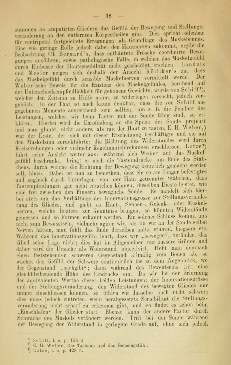 Stämmen an amjnilirten Gliedern das Gefülil der Bewegung und Stellungs- veränderung an den entfernten Körpertheilen gibt. Dies spridit ottenbar für centrinetal fortgeleitete Erregungen als Grundlage des Muskelsinnes. Eine wie geringe Rolle jedoch dabei den Hautnerven zukommt, ergibt die Meobaehtung C\. BernaV.rs, dass enthäutete Frösche coordinirtc Bcwc- Uunsr.Mi ausführen, .sowie pathologische Fälle, in welchen das Muskelgeluhl durch Kinbusse der Haut.sensibilität nicht geschädigt erschien. Landois und Mosler neigen sich deshalb der Ansicht KöUiker s zu, dass das Muskelgefühl durch sensible Muskelnerven vermittelt werde. Der Weber sehe Beweis für die Existenz des Muskelgefühles, beruhend auf der Untcrschiedsempfindlichkeit für gehobene Gewichte, wurde von Schiff ), welcher den Zeitsinn zu Hülfe nahm, zu widerlegen versucht, jedoch ver- geblich. In der That ist auch kaum denkbar, dass die von Schiff an- gegebnnen Momente ausreichend sein sollten, um z. B. die Feinheit der Leistungen, welcher wir beim Tasten mit der Sonde fähig sind, zu er- klären. Hierbei wird die Emplindung an die Spitze der Sonde projicirt und man glaubt, nicht anders, als mit der Haut zu tasten. E. H. Weberj) war der Erste, der sich mit dieser Erscheinung beschäftigte und sie aut den Muskelsinn zurückführte; die Richtung des Widerstandes wird durch Kreisdrehungen oder vielmehr Kegelmanteldrehungen erschlossen. Lotze^) führt seine Ansicht weiter aus: während sich Weber auf das Muskel- gefühl beschränkt, bringt er noch die Tasteindrücke am Ende des Stäb- chens, durch welche die Richtung der Bewegung kenntlich gemacht werden soll, hinzu. Dabei ist nun zu bemerken, dass ein so am Finger befestigtes und zugleich durch Unterlagen von der Haut getrenntes Stäbchen, dass Tastempfindungen gar nicht entstehen können, dieselben Dieste leistet, wie eine frei zwischen den Fingern bewegliche Sonde. Es handelt sich hier- bei stets um das Verhältniss der Innervationsgrösse zur Stellungsverände- rung des Gliedes, und giebt es Haut-, Sehnen-, Gelenk- oder Muskel- nerven, welche letztere zur Kenntniss bringen, so könnten Widerstände geraessen und so Formen erkannt werden. Ein solcher Schluss kommt uns nicht zum Bewusstsein, vielmehr agiren wir, als ob wir an der Sonde selbst Nerven hätten, man fühlt das Ende derselben spitz, stumpf, biegsam etc. Während das Innervationsgefühl lehrt, dass wir ,bewegen, verändert das Glied seine Lage nicht; dies hat im Allgemeinen nur äussere Gründe und daher wird die Ursache als Widerstand objectivirt. Hebt man demnach einen feststehenden schweren Gegenstand allmälig vom Boden ab, so wächst das Gefühl der Schwere contiauirlich bis zu dem Augenblick, wo der Gegenstand „nachgibt; dann während des ßewegtseins tritt eine gleichbleibendende Höhe des Eindrucks ein. Da wir bei der Erlernung der äquivalenten Werthe dieser beiden Leistungen: der Innervationsgrösse und der Stellungsveränderung, den Widerstand des bewegten Gliedes nur immer einschliessen können, so fühlen wir dasselbe auch nicht schwer; dies muss jedoch eintreten, wenn herabgesetzte Sensibilität die Stellungs- veränderung nicht scharf zu erkennen gibt, und so findet es schon beim „Einschlafen- der Glieder statt. Ebenso kann der andere Factor durch Schwäche dos Muskels verändert werden. Tritt bei der Sonde während der Bewegung der Widerstand in geringem Grade auf, ohne sich jedoch ') Schiff, 1. c. p. 156 ff. ^) E. H. Weber, Der Tastsinn und das Gemeingefühl. ') Lotze, 1. c. p. 428 S.