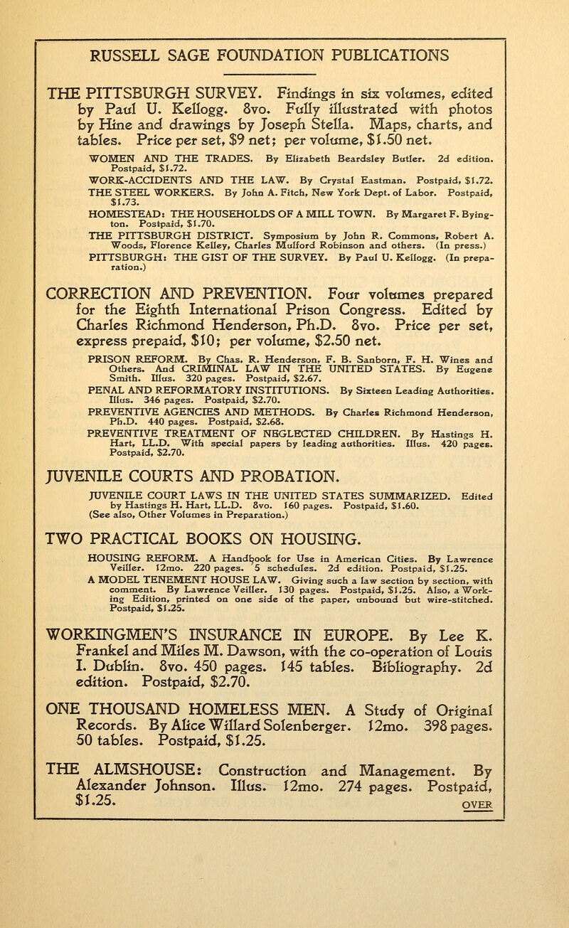 THE PITTSBURGH SURVEY. Findings in sis volumes, edited by Paul U. Kellogg. 8vo. FtiUy illustrated with photos by Hine and drawings by Joseph Stella. Maps, charts, and tables. Price per set, $9 net; per voltinie, $1.50 net. WOMEN AND THE TRADES. By Elizabeth Bcardsley Butler. 2d edition. Postpaid, $J.72. WORK-ACCIDENTS AND THE LAW. By Crystal Eastman. Postpaid, $1.72. THE STEEL WORKERS. By John A. Fitch, New York Dept. of Labor. Postpaid, $1.73. HOMESTEAD: THE HOUSEHOLDS OF A MILL TOWN. By Margaret F. Bying- ton. Postpaid, $1.70. THE PITTSBURGH DISTRICT. Symposium by John R. Commons, Robert A. Woods, Florence Kelley, Charles Mulford Robinson and others. (In press.) PITTSBURGH: THE GIST OF THE SURVEY. By Paul U. Kellogg. (In prepa- ration.) CORRECTION AND PREVENTION. Four voltimes prepared for the Eighth International Prison Congress. Edited by Charles Richmond Henderson, Ph.D. 8vo. Price per set, express prepaid, $10 j per volume, $2.50 net. PRISON REFORM. By Chas. R. Henderson, F. B. Sanbora, F. H. Wines and Others. And CRIMINAL LAW IN THE UNITED STATES. By Eugene Smith. IIIus. 320 pages. Postpaid, $2.67. PENAL AND REFORMATORY INSTITUTIONS. By Sixteen Leading Authorities. IHus. 346 pages. Postpaid, $2.70. PREVENTIVE AGENCIES AND METHODS. By Charles Richmond Henderson, Ph.D. 440 pages. Postpaid, $2.68. PREVENTIVE TREATMENT OF NEGLECTED CHILDREN. By Hastings H. Hart, LL.D. With special papers by leading authorities. IIIus. 420 pages. Postpaid, $2.70. JUVENILE COURTS AND PROBATION. JUVENILE COURT LAWS IN THE UNITED STATES SUMMARIZED. Edited by Hastings H. Hart, LL.D. 8vo. 160 pages. Postpaid, $1.60. (See also. Other Volumes in Preparation.) TWO PRACTICAL BOOKS ON HOUSING. HOUSING REFORM. A Handtjoofc for Use in American Cities. By Lawrence Veiller. I2mo. 220 pages. 5 schedules. 2d edition. Postpaid, $1.25. A MODEL TENEMENT HOUSE LAW. Giving such a law section by section, with comment. By Lawrence Veiller. 130 pages. Postpaid, $1.25. Also, a Work- ing Edition, printed on one side of the paper, unbound but wire-stitched. Postpaid, $1.25. WORKINGMEN'S INSURANCE IN EUROPE. By Lee K. Frankel and Miles M. Dawson, with the co-operation of Louis I. Dublin. 8vo. 450 pages. 145 tables. Bibliography. 2d edition. Postpaid, $2.70. ONE THOUSAND HOMELESS MEN. A Study of Original Records. By Alice Willard Solenberger. I2mo. 398 pages. 50 tables. Postpaid, $1.25. THE ALMSHOUSE: Construction and Management. By Alexander Johnson. IIIus. I2mo. 274 pages. Postpaid, $1.25. OVER