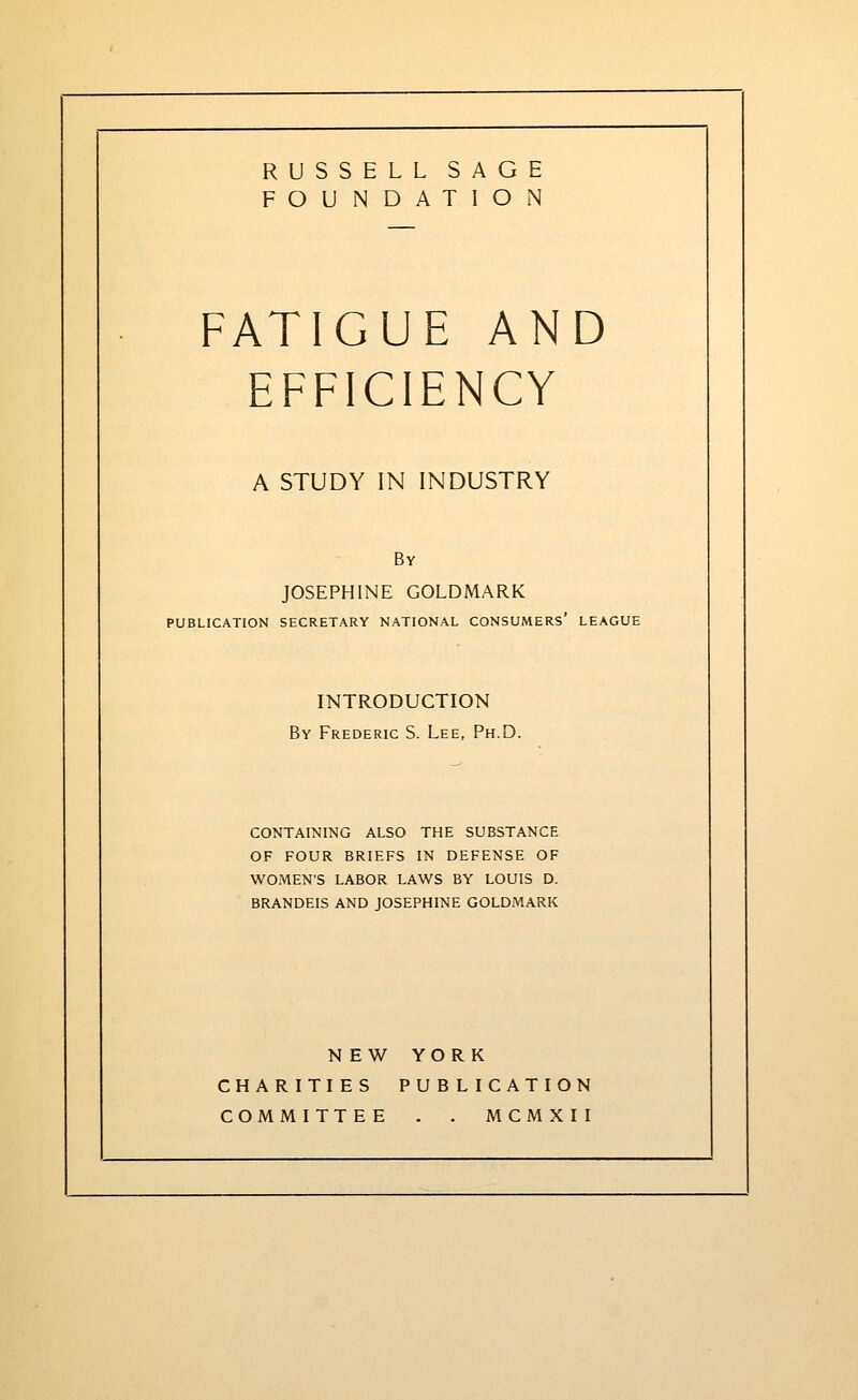 RUSSELL SAGE FOUNDATION FATIGUE AND EFFICIENCY A STUDY IN INDUSTRY By JOSEPHINE GOLDMARK PUBLICATION SECRETARY NATIONAL CONSUMERS* LEAGUE INTRODUCTION 5y Frederic S. Lee, Ph.D. CONTAINING ALSO THE SUBSTANCE OF FOUR BRIEFS IN DEFENSE OF WOMEN'S LABOR LAWS BY LOUIS D. BRANDEIS AND JOSEPHINE GOLDMARK NEW YORK CHARITIES PUBLICATION COMMITTEE . . MCMXII