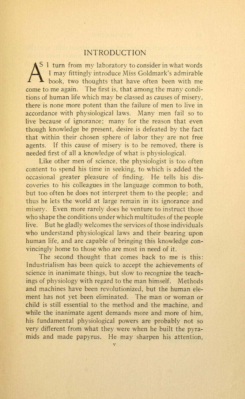 INTRODUCTION AS 1 turn from m_\'laborator_\'to consider in what words Z-\ I ma\- fitting!}- introduce Miss Goldmark's admirable ^ ^ book, two thoughts that have often been with me come to me again. The first is, that among the man\' condi- tions of human hfe which ma\- be classed as causes of miser}', there is none more potent than the failure of men to live in accordance with physiological laws. Many men fail so to live because of ignorance; mian}' for the reason that even though knowledge be present, desire is defeated by the fact that within their chosen sphere of labor the}' are not free agents. If this cause of misery is to be removed, there is needed first of all a knowledge of what is physiological. Like other men of science, the physiologist is too often content to spend his timie in seeking, to which is added the occasional greater pleasure of finding. He tells his dis- coveries to his colleagues in the language common to both, but too often he does not interpret them to the people; and thus he lets the world at large remain in its ignorance and miser}'. Even more rarely does he venture to instruct those who shape the conditions under which multitudes of the people live. But he gladl}' welcomes the services of those individuals who understand physiological laws and their bearing upon human life, and are capable of bringing this knowledge con- vincingly home to those who are most in need of it. The second thought that comes back to me is this: Industriahsm has been quick to accept the achievements of science in inanimate things, but slow to recognize the teach- ings of ph}'siology with regard to the man himself. Methods and machines have been revolutionized, but the human ele- ment has not }'et been eliminated. The man or wom.an or child is still essential to the method and the machine, and while the inanimate agent demands more and more of him, his fundamental physiological powers are probably not so very different from what they were when he built the p}'ra- mids and made pap}'rus. He may sharpen his attention,