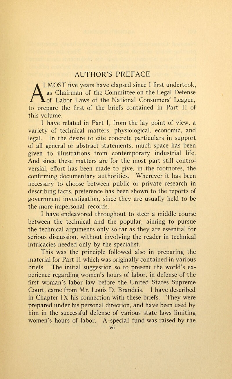 ALMOST five years have elapsed since I first undertook, as Chairman of the Committee on the Legal Defense Lof Labor Laws of the National Consumers' League, to prepare the first of the briefs contained in Part II of this volume. I have related in Part I, from the lay point of view, a variety of technical matters, physiological, economic, and legal. In the desire to cite concrete particulars in support of all general or abstract statements, much space has been given to illustrations from contemporary industrial life. And since these matters are for the most part still contro- versial, effort has been made to give, in the footnotes, the confirming documentary authorities. Wherever it has been necessary to choose between public or private research in describing facts, preference has been shown to the reports of government investigation, since they are usually held to be the more impersonal records. I have endeavored throughout to steer a middle course between the technical and the popular, aiming to pursue the technical arguments only so far as they are essential for serious discussion, without involving the reader in technical intricacies needed only by the specialist. This was the principle followed also in preparing the material for Part 11 which was originally contained in various briefs. The initial suggestion so to present the world's ex- perience regarding women's hours of labor, in defense of the first woman's labor law before the United States Supreme Court, came from Mr. Louis D. Brandeis. I have described in Chapter IX his connection with these briefs. They were prepared under his personal direction, and have been used by him in the successful defense of various state laws limiting women's hours of labor. A special fund was raised by the