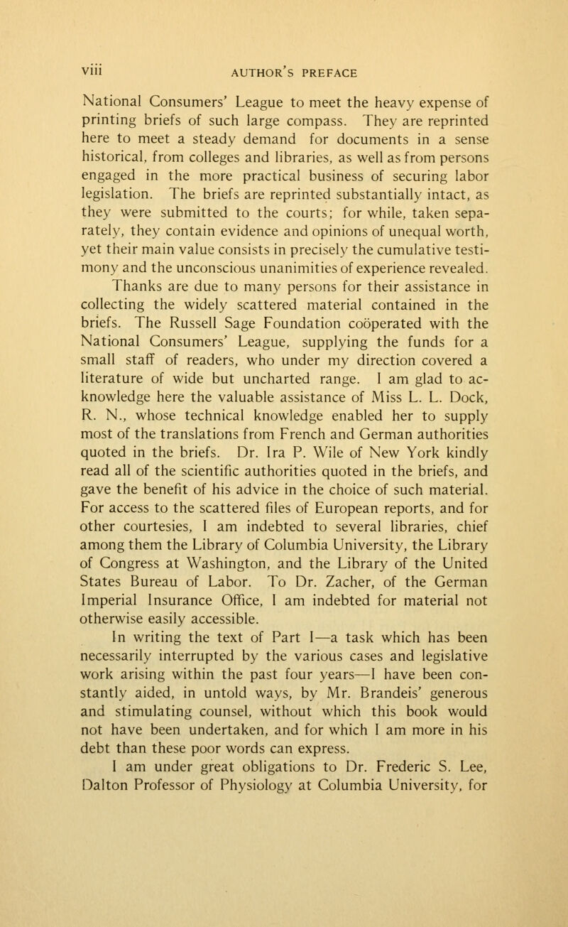 National Consumers' League to meet the heavy expense of printing briefs of such large compass. They are reprinted here to meet a steady demand for documents in a sense historical, from colleges and libraries, as well as from persons engaged in the more practical business of securing labor legislation. The briefs are reprinted substantially intact, as they were submitted to the courts; for while, taken sepa- rately, they contain evidence and opinions of unequal worth, yet their main value consists in precisely the cumulative testi- mony and the unconscious unanimities of experience revealed. Thanks are due to many persons for their assistance in collecting the widely scattered material contained in the briefs. The Russell Sage Foundation cooperated with the National Consumers' League, supplying the funds for a small staff of readers, who under my direction covered a literature of wide but uncharted range. I am glad to ac- knowledge here the valuable assistance of Miss L. L. Dock, R. N., whose technical knowledge enabled her to supply most of the translations from French and German authorities quoted in the briefs. Dr. Ira P. Wile of New York kindly read all of the scientific authorities quoted in the briefs, and gave the benefit of his advice in the choice of such material. For access to the scattered files of European reports, and for other courtesies, 1 am indebted to several libraries, chief among them the Library of Columbia University, the Library of Congress at Washington, and the Library of the United States Bureau of Labor. To Dr. Zacher, of the German Imperial Insurance Office, 1 am indebted for material not otherwise easily accessible. In writing the text of Part 1—a task which has been necessarily interrupted by the various cases and legislative work arising within the past four years—1 have been con- stantly aided, in untold ways, by Mr. Brandeis' generous and stimulating counsel, v/ithout which this book would not have been undertaken, and for which 1 am more in his debt than these poor words can express. I am under great obligations to Dr. Frederic S. Lee, Dalton Professor of Physiology at Columbia University, for