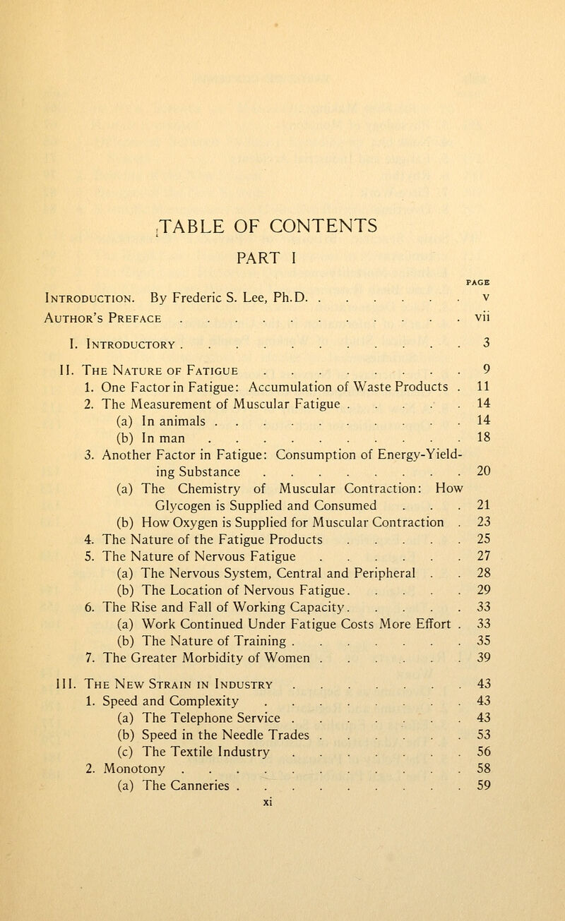 TABLE OF CONTENTS PART I PAGE Introduction. By Frederic S. Lee, Ph.D v Author's Preface vii I. Introductory 3 II. The Nature of Fatigue 9 1. One Factor in Fatigue: Accumulation of Waste Products . 11 2. The Measurement of Muscular Fatigue 14 (a) In animals 14 (b) In man 18 3. Another Factor in Fatigue: Consumption of Energy-Yield- ing Substance 20 (a) The Chemistry of Muscular Contraction: How Glycogen is Supplied and Consumed ... 21 (b) How Oxygen is Supplied for Muscular Contraction . 23 4. The Nature of the Fatigue Products 25 5. The Nature of Nervous Fatigue 27 (a) The Nervous System, Central and Peripheral . . 28 (b) The Location of Nervous Fatigue 29 6. The Rise and Fall of Working Capacity 33 (a) Work Continued Under Fatigue Costs More Effort . 33 (b) The Nature of Training 35 7. The Greater Morbidity of Women . . ... . .39 III. The New Strain IN Industry 43 1. Speed and Complexity . 43 (a) The Telephone Service 43 (b) Speed in the Needle Trades 53 (c) The Textile Industry 56 2. Monotony 58 (a) The Canneries 59