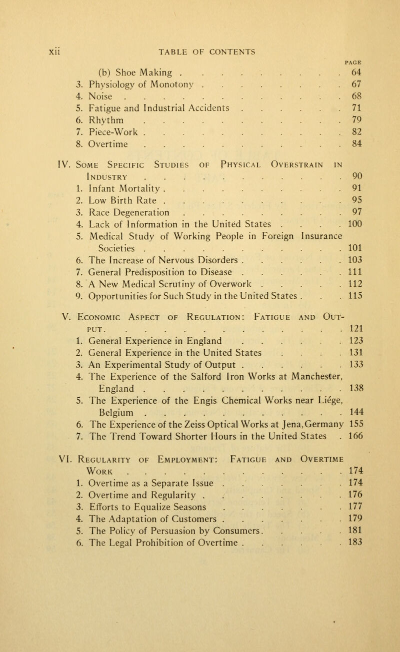 [V. V. (b) Shoe Making . 3. Physiology of Monotony . 4. Noise 5. Fatigue and Industrial Accidents 6. Rhythm 7. Piece-Work 8. Overtime Some Specific Studies of Physical Overstrain in Industry 1. Infant Mortality 2. Low Birth Rate 3. Race Degeneration 4. Lack of Information in the United States 5. Medical Study of Working People in Fore Societies 6. The Increase of Nervous Disorders . 7. General Predisposition to Disease . 8. A New Medical Scrutiny of Overwork 9. Opportunities for Such Study in the United States gn Insurance 64 67 68 71 79 82 84 90 91 95 97 100 101 103 111 112 115 Aspect of Regulation: Fatigue and Out- Economic PUT 121 1. General Experience in England 123 2. General Experience in the United States .... 131 3. An Experimental Study of Output 133 4. The Experience of the Salford Iron Works at Manchester, England 138 5. The Experience of the Engis Chemical Works near Liege, Belgium 144 6. The Experience of the Zeiss Optical Works at Jena,Germany 155 7. The Trend Toward Shorter Hours in the United States . 166 VI. Regularity of Employment: Fatigue and Overtime Work 1. Overtime as a Separate Issue 2. Overtime and Regularity . 3. Efforts to Equalize Seasons 4. The Adaptation of Customers . 5. The Policy of Persuasion by Consumers 6. The Legal Prohibition of Overtime . 174 174 176 177 179 181 183