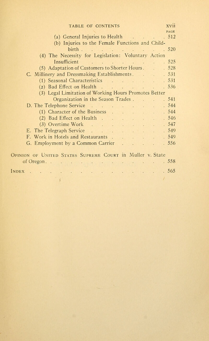 PAGE (a) General Injuries to Health .... 512 (b) Injuries to the Female Functions and Child- birth 520 (4) The Necessity for Legislation: Voluntary Action Insufficient 525 (5) Adaptation of Customers to Shorter Hours. . . 528 C. Millinery and Dressmaking Establishments. . . . 531 (1) Seasonal Characteristics 531 (2) Bad Effect on Health 536 (3) Legal Limitation of Working Hours Promotes Better Organization in the Season Trades .... 541 D. The Telephone Service 544 (1) Character of the Business 544 (2) Bad Effect on Health 546 (3) Overtime Work 547 E. The Telegraph Service 549 F. Work in Hotels and Restaurants 549 G. Employment by a Common Carrier 556 Opinion of United States Supreme Court in Muller v. State of Oregon 558