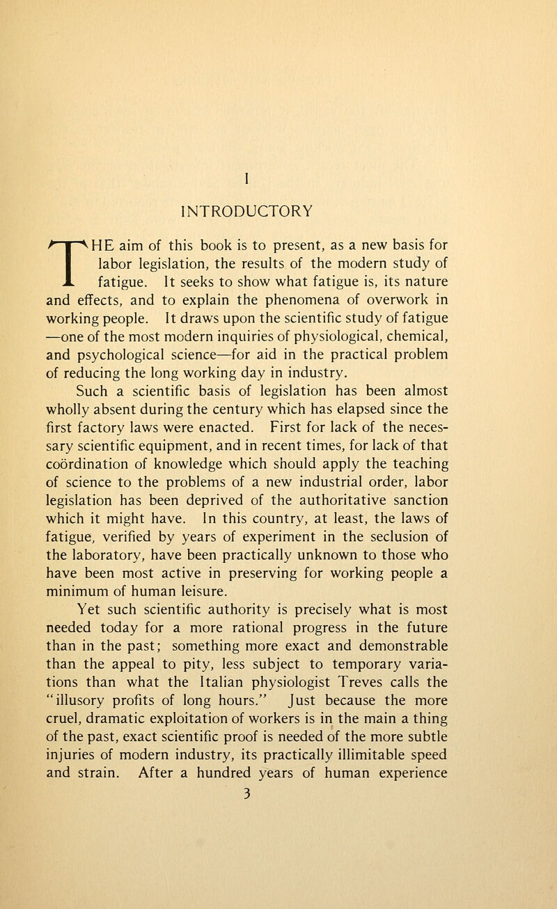 INTRODUCTORY THE aim of this book is to present, as a new basis for labor legislation, the results of the modern study of fatigue. It seeks to show what fatigue is, its nature and effects, and to explain the phenomena of overwork in working people. It draws upon the scientific study of fatigue —one of the most modern inquiries of physiological, chemical, and psychological science—for aid in the practical problem of reducing the long working day in industry. Such a scientific basis of legislation has been almost wholly absent during the century which has elapsed since the first factory laws were enacted. First for lack of the neces- sary scientific equipment, and in recent times, for lack of that coordination of knowledge which should apply the teaching of science to the problems of a new industrial order, labor legislation has been deprived of the authoritative sanction which it might have. In this country, at least, the laws of fatigue, verified by years of experiment in the seclusion of the laboratory, have been practically unknown to those who have been most active in preserving for working people a minimum of human leisure. Yet such scientific authority is precisely what is most needed today for a more rational progress in the future than in the past; something more exact and demonstrable than the appeal to pity, less subject to temporary varia- tions than what the Italian physiologist Treves calls the illusory profits of long hours. Just because the more cruel, dramatic exploitation of workers is in the main a thing of the past, exact scientific proof is needed of the more subtle injuries of modern industry, its practically illimitable speed and strain. After a hundred years of human experience