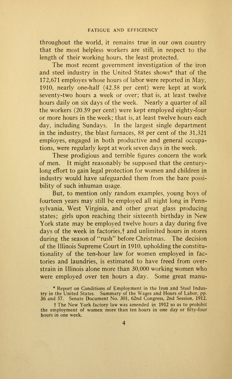 throughout the world, it remains true in our own country that the most helpless workers are still, in respect to the length of their working hours, the least protected. The most recent government investigation of the iron and steel industry in the United States shows* that of the 172,671 employes whose hours of labor were reported in May, 1910, nearly one-half (42.58 per cent) were kept at work seventy-two hours a week or over; that is, at least twelve hours daily on six days of the week. Nearly a quarter of all the workers (20.59 per cent) were kept employed eighty-four or more hours in the week; that is, at least twelve hours each day, including Sundays. In the largest single department in the industry, the blast furnaces, 88 per cent of the 31,321 employes, engaged in both productive and general occupa- tions, were regularly kept at work seven days in the week. These prodigious and terrible figures concern the work of men. It might reasonably be supposed that the century- long effort to gain legal protection for women and children in industry would have safeguarded them from the bare possi- bility of such inhuman usage. But, to mention only random examples, young boys of fourteen years may still be employed all night long in Penn- sylvania, West Virginia, and other great glass producing states; girls upon reaching their sixteenth birthday in New York state may be employed twelve hours a day during five days of the week in factories,! ^nd unlimited hours in stores during the season of rush before Christmas. The decision of the Illinois Supreme Court in 1910, upholding the constitu- tionality of the ten-hour law for women employed in fac- tories and laundries, is estimated to have freed from over- strain in Illinois alone more than 30,000 working women who were employed over ten hours a day. Some great manu- * Report on Conditions of Employment in the Iron and Steel Indus- try in the United States. Summary of the Wages and Hours of Labor, pp. 36 and 57. Senate Document No. 301, 62nd Congress, 2nd Session, 1912. t The New York factory law was amended in 1912 so as to prohibit the employment of women more than ten hours in one day or fifty-four hours in one week.