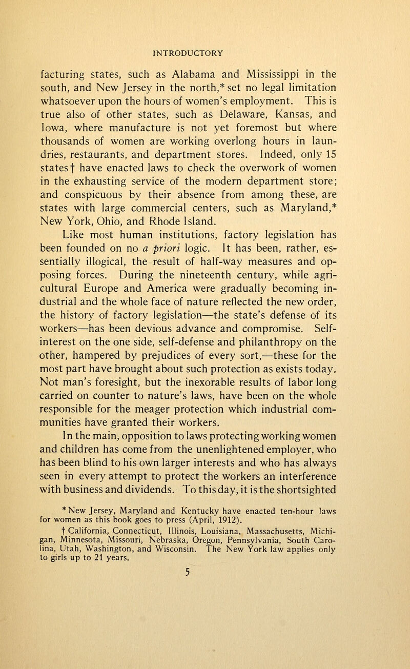 facturing states, such as Alabama and Mississippi in the south, and New Jersey in the north,* set no legal limitation whatsoever upon the hours of women's employment. This is true also of other states, such as Delaware, Kansas, and Iowa, where manufacture is not yet foremost but where thousands of women are working overlong hours in laun- dries, restaurants, and department stores. Indeed, only 15 states t have enacted laws to check the overwork of women in the exhausting service of the modern department store; and conspicuous by their absence from among these, are states with large commercial centers, such as Maryland,* New York, Ohio, and Rhode Island. Like most human institutions, factory legislation has been founded on no a priori logic. It has been, rather, es- sentially illogical, the result of half-way measures and op- posing forces. During the nineteenth century, while agri- cultural Europe and America were gradually becoming in- dustrial and the whole face of nature reflected the new order, the history of factory legislation—the state's defense of its workers—has been devious advance and compromise. Self- interest on the one side, self-defense and philanthropy on the other, hampered by prejudices of every sort,—these for the most part have brought about such protection as exists today. Not man's foresight, but the inexorable results of labor long carried on counter to nature's laws, have been on the whole responsible for the meager protection which industrial com- munities have granted their workers. In the main, opposition to laws protecting working women and children has come from the unenlightened employer, who has been blind to his own larger interests and who has always seen in every attempt to protect the workers an interference with business and dividends. To this day, it is the shortsighted * New Jersey, Maryland and Kentucky have enacted ten-hour laws for women as this book goes to press (April, 1912). t California, Connecticut, Illinois, Louisiana, Massachusetts, Michi- gan, Minnesota, Missouri, Nebraska, Oregon, Pennsylvania, South Caro- lina, Utah, Washington, and Wisconsin. The New York law applies only to girls up to 21 years.