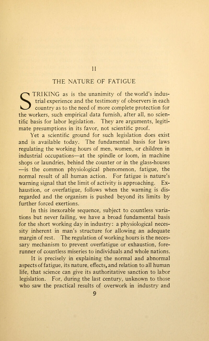 II THE NATURE OF FATIGUE STRIKING as is the unanimity of the world's indus- trial experience and the testimony of observers in each country as to the need of more complete protection for the workers, such empirical data furnish, after all, no scien- tific basis for labor legislation. They are arguments, legiti- mate presumptions in its favor, not scientific proof. Yet a scientific ground for such legislation does exist and is available today. The fundamental basis for laws regulating the working hours of men, women, or children in industrial occupations—at the spindle or loom, in machine shops or laundries, behind the counter or in the glass-houses —is the common physiological phenomenon, fatigue, the normal result of all human action. For fatigue is nature's warning signal that the limit of activity is approaching. Ex- haustion, or overfatigue, follows when the warning is dis- regarded and the organism is pushed beyond its limits by further forced exertions. In this inexorable sequence, subject to countless varia- tions but never failing, we have a broad fundamental basis for the short working day in industry: a physiological neces- sity inherent in man's structure for allowing an adequate margin of rest. The regulation of working hours is the neces- sary mechanism to prevent overfatigue or exhaustion, fore- runner of countless miseries to individuals and whole nations. It is precisely in explaining the normal and abnormal aspects of fatigue, its nature, effects, and relation to all human life, that science can give its authoritative sanction to labor legislation. For, during the last century, unknown to those who saw the practical results of overwork in industry and