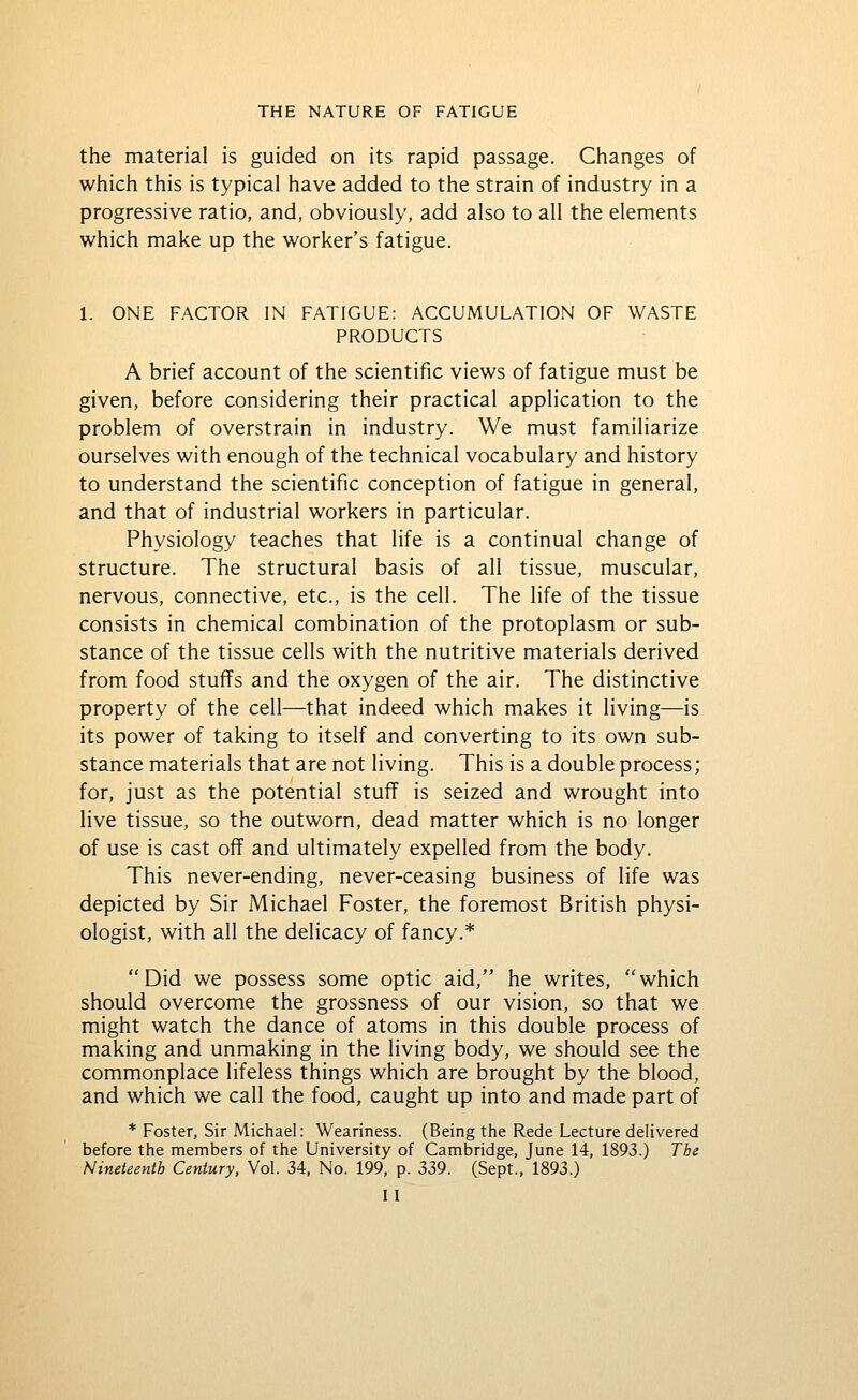 the material is guided on its rapid passage. Changes of which this is typical have added to the strain of industry in a progressive ratio, and, obviously, add also to all the elements which make up the worker's fatigue. 1. ONE FACTOR IN FATIGUE: ACCUMULATION OF WASTE PRODUCTS A brief account of the scientific views of fatigue must be given, before considering their practical application to the problem of overstrain in industry. We must familiarize ourselves with enough of the technical vocabulary and history to understand the scientific conception of fatigue in general, and that of industrial workers in particular. Physiology teaches that life is a continual change of structure. The structural basis of all tissue, muscular, nervous, connective, etc., is the cell. The life of the tissue consists in chemical combination of the protoplasm or sub- stance of the tissue cells with the nutritive materials derived from food stuffs and the oxygen of the air. The distinctive property of the cell—that indeed which makes it living—is its power of taking to itself and converting to its own sub- stance materials that are not living. This is a double process; for, just as the potential stuff is seized and wrought into live tissue, so the outworn, dead matter which is no longer of use is cast off and ultimately expelled from the body. This never-ending, never-ceasing business of life was depicted by Sir Michael Foster, the foremost British physi- ologist, with all the delicacy of fancy.* Did we possess some optic aid, he writes, which should overcome the grossness of our vision, so that we might watch the dance of atoms in this double process of making and unmaking in the living body, we should see the commonplace lifeless things which are brought by the blood, and which we call the food, caught up into and made part of * Foster, Sir Michael: Weariness. (Being the Rede Lecture delivered before the members of the University of Cambridge, June 14, 1893.) The Nineteenth Century. Vol. 34, No. 199, p. 339. (Sept., 1893.) I I