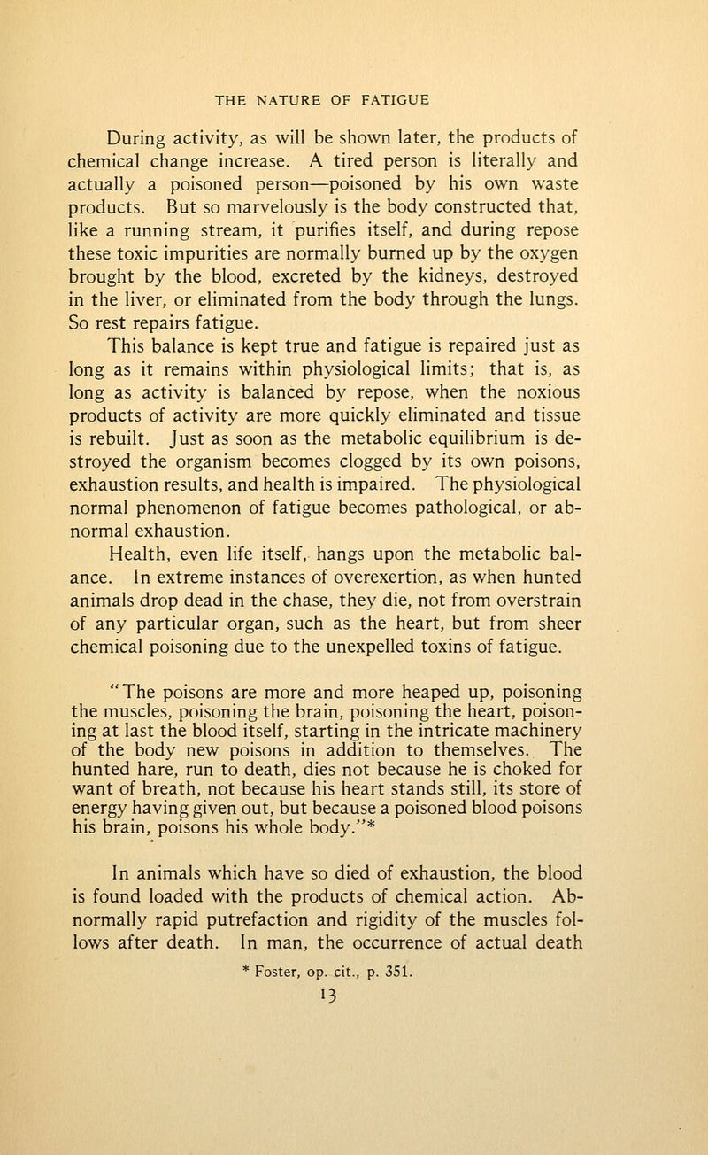 During activity, as will be shown later, the products of chemical change increase. A tired person is literally and actually a poisoned person—poisoned by his own waste products. But so marvelously is the body constructed that, like a running stream, it purifies itself, and during repose these toxic impurities are normally burned up by the oxygen brought by the blood, excreted by the kidneys, destroyed in the liver, or eliminated from the body through the lungs. So rest repairs fatigue. This balance is kept true and fatigue is repaired just as long as it remains within physiological limits; that is, as long as activity is balanced by repose, when the noxious products of activity are more quickly eliminated and tissue is rebuilt. Just as soon as the metabolic equilibrium is de- stroyed the organism becomes clogged by its own poisons, exhaustion results, and health is impaired. The physiological normal phenomenon of fatigue becomes pathological, or ab- normal exhaustion. Health, even life itself, hangs upon the metabolic bal- ance. In extreme instances of overexertion, as when hunted animals drop dead in the chase, they die, not from overstrain of any particular organ, such as the heart, but from sheer chemical poisoning due to the unexpelled toxins of fatigue. The poisons are more and more heaped up, poisoning the muscles, poisoning the brain, poisoning the heart, poison- ing at last the blood itself, starting in the intricate machinery of the body new poisons in addition to themselves. The hunted hare, run to death, dies not because he is choked for want of breath, not because his heart stands still, its store of energy having given out, but because a poisoned blood poisons his brain, poisons his whole body.* In animals which have so died of exhaustion, the blood is found loaded with the products of chemical action. Ab- normally rapid putrefaction and rigidity of the muscles fol- lows after death. In man, the occurrence of actual death * Foster, op. cit., p. 351.