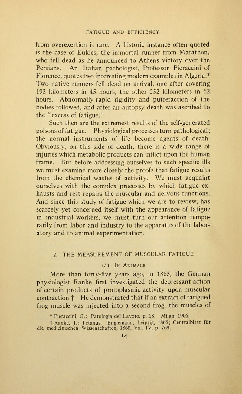 from overexertion is rare. A historic instance often quoted is the case of Eukles, the immortal runner from Marathon, who fell dead as he announced to Athens victory over the Persians. An Italian pathologist, Professor Pieraccini of Florence, quotes two interesting modern examples in Algeria.* Two native runners fell dead on arrival, one after covering 192 kilometers in 45 hours, the other 252 kilometers in 62 hours. Abnormally rapid rigidity and putrefaction of the bodies followed, and after an autopsy death was ascribed to the excess of fatigue. Such then are the extremest results of the self-generated poisons of fatigue. Physiological processes turn pathological; the normal instruments of life become agents of death. Obviously, on this side of death, there is a wide range of injuries which metabolic products can inflict upon the human frame. But before addressing ourselves to such specific ills we must examine more closely the proofs that fatigue results from the chemical wastes of activity. We must acquaint ourselves with the complex processes by which fatigue ex- hausts and rest repairs the muscular and nervous functions. And since this study of fatigue which we are to review, has scarcely yet concerned itself with the appearance of fatigue in industrial workers, we must turn our attention tempo- rarily from labor and industry to the apparatus of the labor- atory and to animal experimentation. 2. THE MEASUREMENT OF MUSCULAR FATIGUE (a) In Animals More than forty-five years ago, in 1865, the German physiologist Ranke first investigated the depressant action of certain products of protoplasmic activity upon muscular contraction.! He demonstrated that if an extract of fatigued frog muscle was injected into a second frog, the muscles of * Pieraccini, G.: Patologia del Lavoro, p. 18. Milan, 1906. t Ranke, J.: Tetanus. Englemann, Leipzig, 1865; Centraiblatt fiir die medicinischen Wissenschaften, 1868, Vol. IV, p. 769.