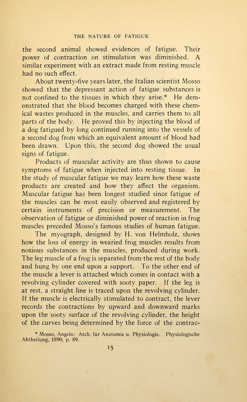 the second animal showed evidences of fatigue. Their power of contraction on stimulation was diminished. A similar experiment with an extract made from resting muscle had no such effect. About twenty-five years later, the Italian scientist Mosso showed that the depressant action of fatigue substances is not confined to the tissues in which they arise.* He dem- onstrated that the blood becomes charged with these chem- ical wastes produced in the muscles, and carries them to all parts of the body. He proved this by injecting the blood of a dog fatigued by long continued running into the vessels of a second dog from which an equivalent amount of blood had been drawn. Upon this, the second dog showed the usual signs of fatigue. Products of muscular activity are thus shown to cause symptoms of fatigue when injected into resting tissue. In the study of muscular fatigue we may learn how these waste products are created and how they affect the organism. Muscular fatigue has been longest studied since fatigue of the muscles can be most easily observed and registered by certain instruments of precision or measurement. The observation of fatigue or diminished power of reaction in frog muscles preceded Mosso's famous studies of human fatigue. The myograph, designed by H. von Helmholz, shows how the loss of energy in wearied frog muscles results from noxious substances in the muscles, produced during work. The leg muscle of a frog is separated from the rest of the body and hung by one end upon a support. To the other end of the muscle a lever is attached which comes in contact with a revolving cylinder covered with sooty paper. If the leg is at rest, a straight line is traced upon the revolving cylinder. If the muscle is electrically stimulated to contract, the lever records the contractions by upward and downward marks upon the sooty surface of the revolving cylinder, the height of the curves being determined by the force of the contrac- * Mosso, Angelo: Arch, fiir Anatomie u. Physiologic. Physiologische Abtheilung, 1890, p. 89.