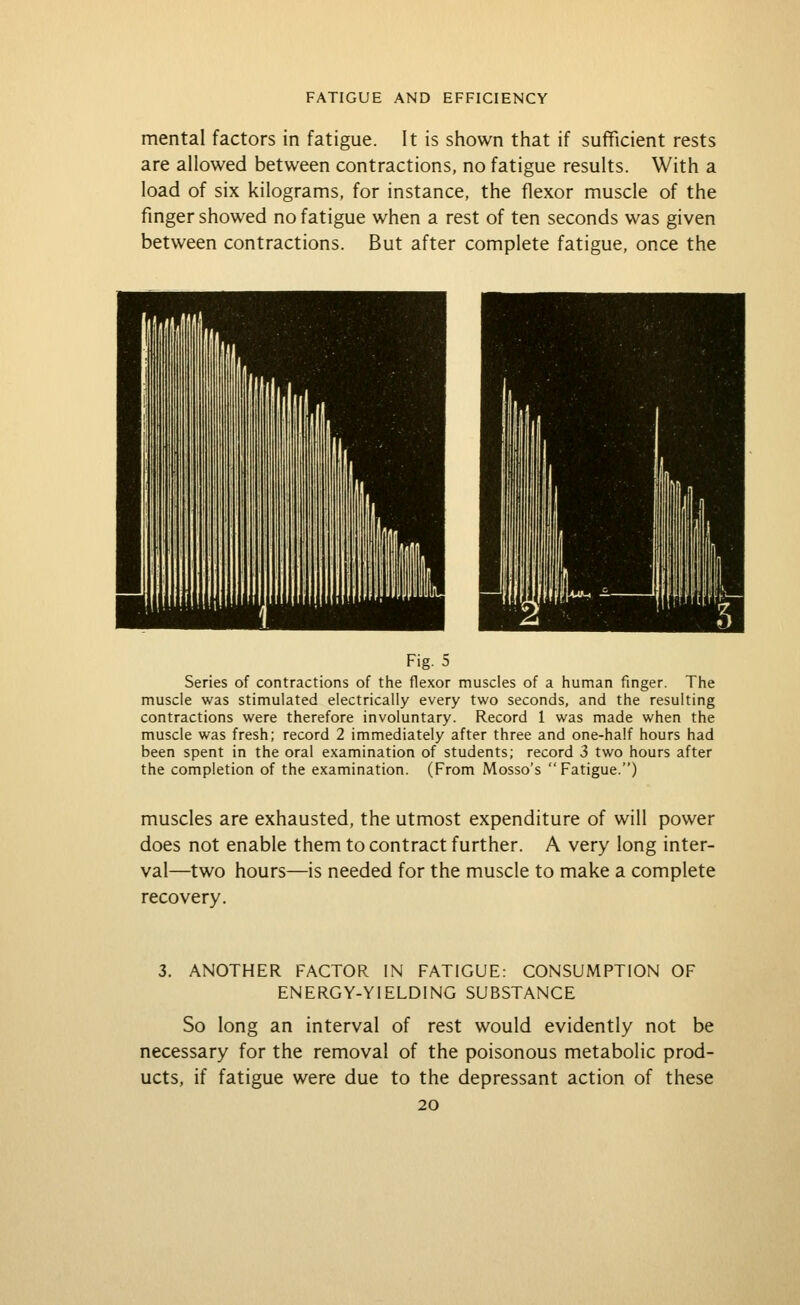 mental factors in fatigue. It is shown that if sufficient rests are allowed between contractions, no fatigue results. With a load of six kilograms, for instance, the flexor muscle of the finger showed no fatigue when a rest of ten seconds was given between contractions. But after complete fatigue, once the Fig. 5 Series of contractions of the flexor muscles of a human fmger. The muscle was stimulated electrically every two seconds, and the resulting contractions were therefore involuntary. Record 1 was made when the muscle was fresh; record 2 immediately after three and one-half hours had been spent in the oral examination of students; record 3 two hours after the completion of the examination. (From Mosso's  Fatigue.) muscles are exhausted, the utmost expenditure of will power does not enable them to contract further. A very long inter- val—two hours—is needed for the muscle to make a complete recovery. 3. ANOTHER FACTOR IN FATIGUE: CONSUMPTION OF ENERGY-YIELDING SUBSTANCE So long an interval of rest would evidently not be necessary for the removal of the poisonous metabolic prod- ucts, if fatigue were due to the depressant action of these