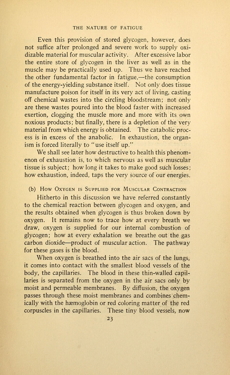 Even this provision of stored glycogen, however, does not suffice after prolonged and severe work to supply oxi- dizable material for muscular activity. After excessive labor the entire store of glycogen in the liver as well as in the muscle may be practically used up. Thus we have reached the other fundamental factor in fatigue,—the consumption of the energy-yielding substance itself. Not only does tissue manufacture poison for itself in its very act of living, casting off chemical wastes into the circling bloodstream; not only are these wastes poured into the blood faster with increased exertion, clogging the muscle more and more with its own noxious products; but finally, there is a depletion of the very material from which energy is obtained. The catabolic proc- ess is in excess of the anabolic. In exhaustion, the organ- ism is forced literally to use itself up. We shall see later how destructive to health this phenom- enon of exhaustion is, to which nervous as well as muscular tissue is subject; how long it takes to make good such losses; how exhaustion, indeed, taps the very source of our energies. (b) How Oxygen is Supplied for Muscular Contraction Hitherto in this discussion we have referred constantly to the chemical reaction between glycogen and oxygen, and the results obtained when glycogen is thus broken down by oxygen. It remains now to trace how at every breath we draw, oxygen is supplied for our internal combustion of glycogen; how at every exhalation we breathe out the gas carbon dioxide—product of muscular action. The pathway for these gases is the blood. When oxygen is breathed into the air sacs of the lungs, it comes into contact with the smallest blood vessels of the body, the capillaries. The blood in these thin-walled capil- laries is separated from the oxygen in the air sacs only by moist and permeable membranes. By diffusion, the oxygen passes through these moist membranes and combines chem- ically with the haemoglobin or red coloring matter of the red corpuscles in the capillaries. These tiny blood vessels, now