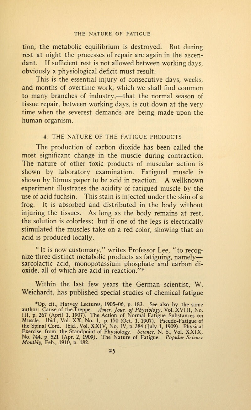 tion, the metabolic equilibrium is destroyed. But during rest at night the processes of repair are again in the ascen- dant. If sufficient rest is not allowed between working days, obviously a physiological deficit must result. This is the essential injury of consecutive days, weeks, and months of overtime work, which we shall find common to many branches of industry,—that the normal season of tissue repair, between working days, is cut down at the very time when the severest demands are being made upon the human organism. 4. THE NATURE OF THE FATIGUE PRODUCTS The production of carbon dioxide has been called the most significant change in the muscle during contraction. The nature of other toxic products of muscular action is shown by laboratory examination. Fatigued muscle is shown by litmus paper to be acid in reaction. A wellknown experiment illustrates the acidity of fatigued muscle by the use of acid fuchsin. This stain is injected under the skin of a frog. It is absorbed and distributed in the body without injuring the tissues. As long as the body remains at rest, the solution is colorless; but if one of the legs is electrically stimulated the muscles take on a red color, showing that an acid is produced locally.  It is now customary, writes Professor Lee, to recog- nize three distinct metabolic products as fatiguing, namely— sarcolactic acid, monopotassium phosphate and carbon di- oxide, all of which are acid in reaction.* Within the last few years the German scientist, W. Weichardt, has published special studies of chemical fatigue *0p. cit., Harvey Lectures, 1905-06, p. 183. See also by the same author: Cause of theTreppe. Amer. Jour, oj Physiology, Vol. XVHI, No. HI, p. 267 (April 1, 1907). The Action of Normal Fatigue Substances on Muscle. Ibid., Vol. XX, No. I, p. 170 (Oct. 1, 1907). Pseudo-Fatigue of the Spinal Cord. Ibid., Vol. XXIV, No. IV, p. 384 (July 1, 1909). Physical Exercise from the Standpoint of Physiology. Science, N. S., Vol. XXIX, No. 744, p. 521 (Apr. 2, 1909). The Nature of Fatigue. Popular Science Monthly. Feb., 1910, p. 182.