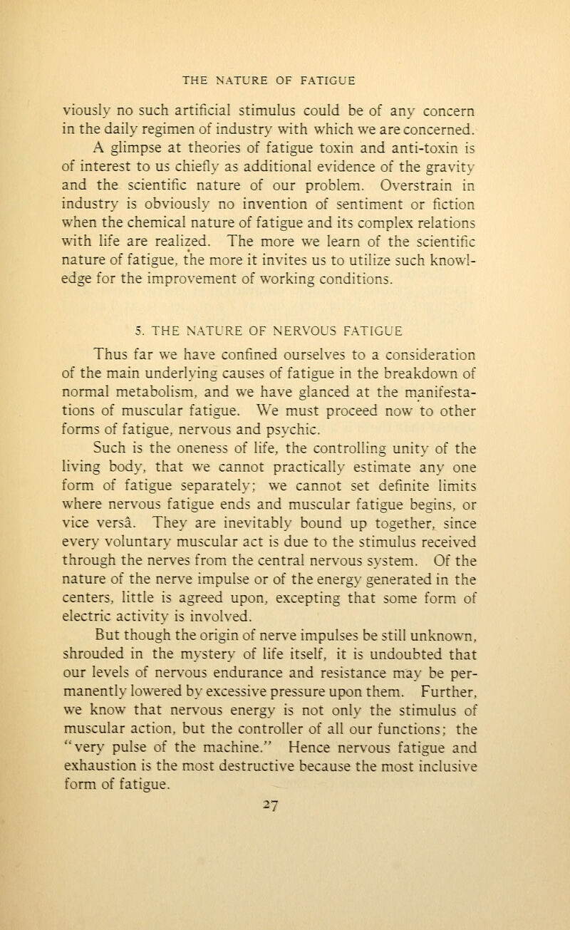 viously no such artificial stimulus could be of any concern in the daily regimen of industry with which we are concerned. A glimpse at theories of fatigue toxin and anti-toxin is of interest to us chiefly as additional evidence of the gravity and the scientific nature of our problem. Overstrain in industry is obviously no invention of sentiment or fiction when the chemical nature of fatigue and its complex relations with life are realized. The more we learn of the scientific nature of fatigue, the more it invites us to utilize such knowl- edge for the improvement of working conditions. 5. THE NATURE OF NERVOUS FATIGUE Thus far we have confined ourselves to a consideration of the main underlying causes of fatigue in the breakdown of normal metabolism, and we have glanced at the manifesta- tions of muscular fatigue. We must proceed now to other forms of fatigue, nervous and psychic. Such is the oneness of life, the controlling unity of the living body, that we cannot practically estimate any one form of fatigue separately; we cannot set definite limits where nervous fatigue ends and muscular fatigue begins, or vice versa. They are inevitably bound up together, since every voluntary muscular act is due to the stimulus received through the nerves from the central nervous system. Of the nature of the nerve impulse or of the energy generated in the centers, little is agreed upon, excepting that some form of electric activity is involved. But though the origin of nerve impulses be still unknown, shrouded in the mystery of life itself, it is undoubted that our levels of nervous endurance and resistance may be per- manently lowered by excessive pressure upon them. Further, we know that nervous energy is not only the stimulus of muscular action, but the controller of all our functions; the very pulse of the machine. Hence nervous fatigue and exhaustion is the most destructive because the most inclusive form of fatigue.