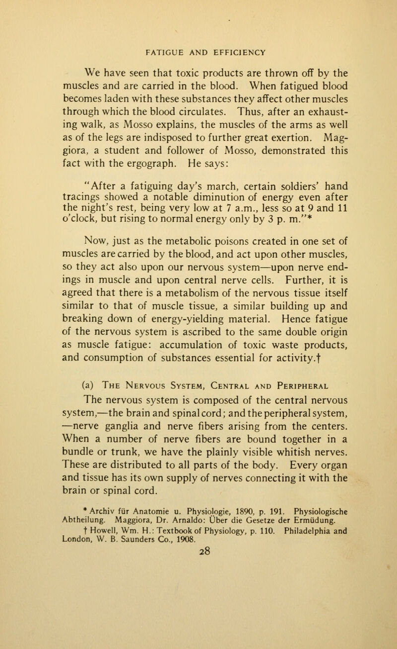 We have seen that toxic products are thrown off by the muscles and are carried in the blood. When fatigued blood becomes laden with these substances they affect other muscles through which the blood circulates. Thus, after an exhaust- ing walk, as Mosso explains, the muscles of the arms as well as of the legs are indisposed to further great exertion. Mag- giora, a student and follower of Mosso, demonstrated this fact with the ergograph. He says: After a fatiguing day's march, certain soldiers' hand tracings showed a notable diminution of energy even after the night's rest, being very low at 7 a.m., less so at 9 and 11 o'clock, but rising to normal energy only by 3 p. m.* Now, just as the metabolic poisons created in one set of muscles are carried by the blood, and act upon other muscles, so they act also upon our nervous system—upon nerve end- ings in muscle and upon central nerve cells. Further, it is agreed that there is a metabolism of the nervous tissue itself similar to that of muscle tissue, a similar building up and breaking down of energy-yielding material. Hence fatigue of the nervous system is ascribed to the same double origin as muscle fatigue: accumulation of toxic waste products, and consumption of substances essential for activity.f (a) The Nervous System, Central and Peripheral The nervous system is composed of the central nervous system,—the brain and spinal cord; and the peripheral system, —nerve ganglia and nerve fibers arising from the centers. When a number of nerve fibers are bound together in a bundle or trunk, we have the plainly visible whitish nerves. These are distributed to all parts of the body. Every organ and tissue has its own supply of nerves connecting it with the brain or spinal cord. * Archiv fijr Anatomic u. Physiologic, 1890, p. 191. Physiologische Abtheilung. Maggiora, Dr. Arnaido: Uber die Gesetze der Ermiidung. t Howell, Wm. H.: Textbook of Physiology, p. 110. Philadelphia and London, W. B. Saunders Co., 1908.