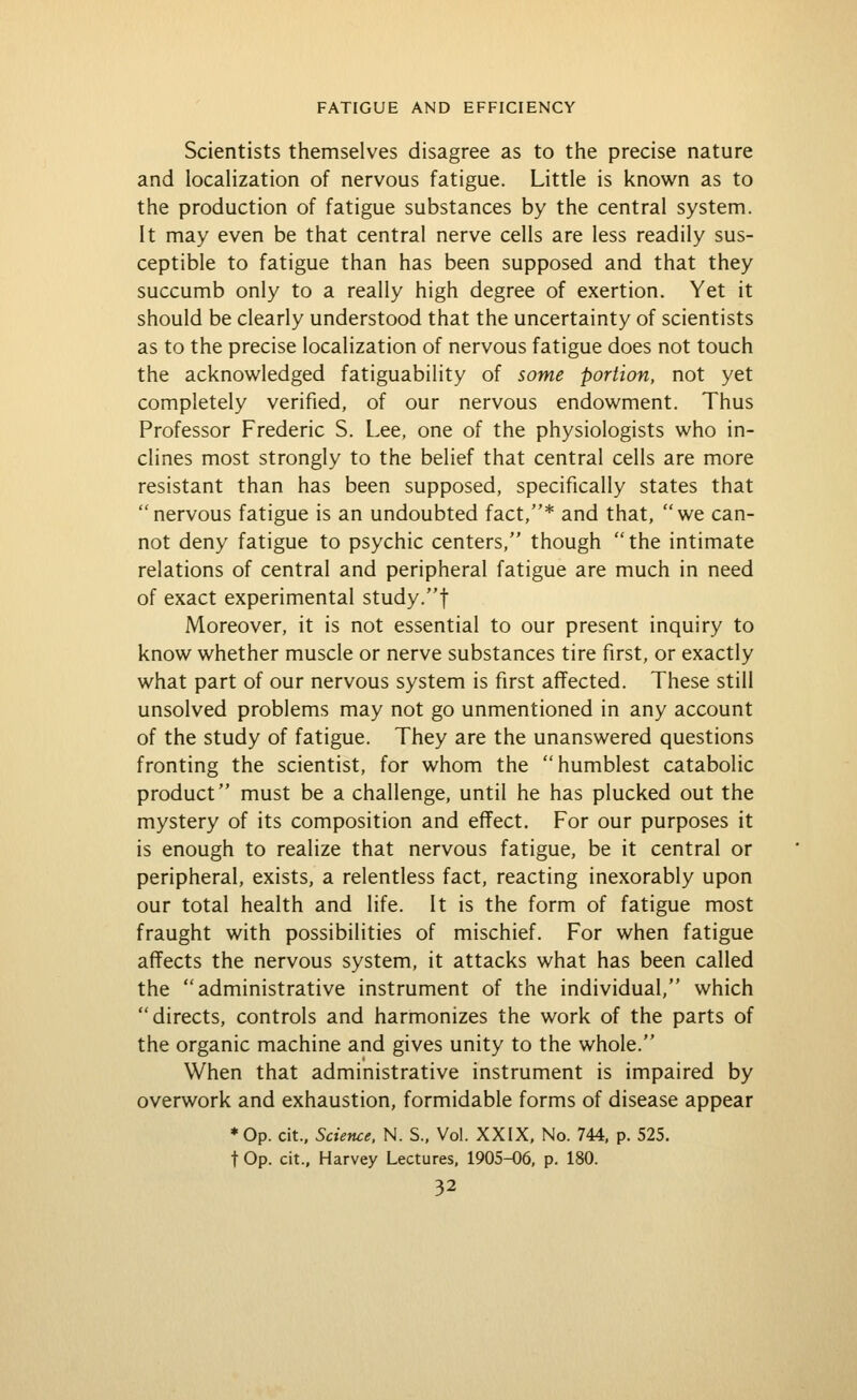 Scientists themselves disagree as to the precise nature and locahzation of nervous fatigue. Little is known as to the production of fatigue substances by the central system. It may even be that central nerve cells are less readily sus- ceptible to fatigue than has been supposed and that they succumb only to a really high degree of exertion. Yet it should be clearly understood that the uncertainty of scientists as to the precise localization of nervous fatigue does not touch the acknowledged fatiguability of some portion, not yet completely verified, of our nervous endowment. Thus Professor Frederic S. Lee, one of the physiologists who in- clines most strongly to the belief that central cells are more resistant than has been supposed, specifically states that nervous fatigue is an undoubted fact,* and that, we can- not deny fatigue to psychic centers, though the intimate relations of central and peripheral fatigue are much in need of exact experimental study.f Moreover, it is not essential to our present inquiry to know whether muscle or nerve substances tire first, or exactly what part of our nervous system is first affected. These still unsolved problems may not go unmentioned in any account of the study of fatigue. They are the unanswered questions fronting the scientist, for whom the humblest catabolic product must be a challenge, until he has plucked out the mystery of its composition and effect. For our purposes it is enough to realize that nervous fatigue, be it central or peripheral, exists, a relentless fact, reacting inexorably upon our total health and life. It is the form of fatigue most fraught with possibilities of mischief. For when fatigue affects the nervous system, it attacks what has been called the administrative instrument of the individual, which directs, controls and harmonizes the work of the parts of the organic machine and gives unity to the whole. When that administrative instrument is impaired by overwork and exhaustion, formidable forms of disease appear *0p. cit.. Science. N. S., Vol. XXIX. No. 744, p. 525. t Op. cit., Harvey Lectures, 1905-06, p. 180.