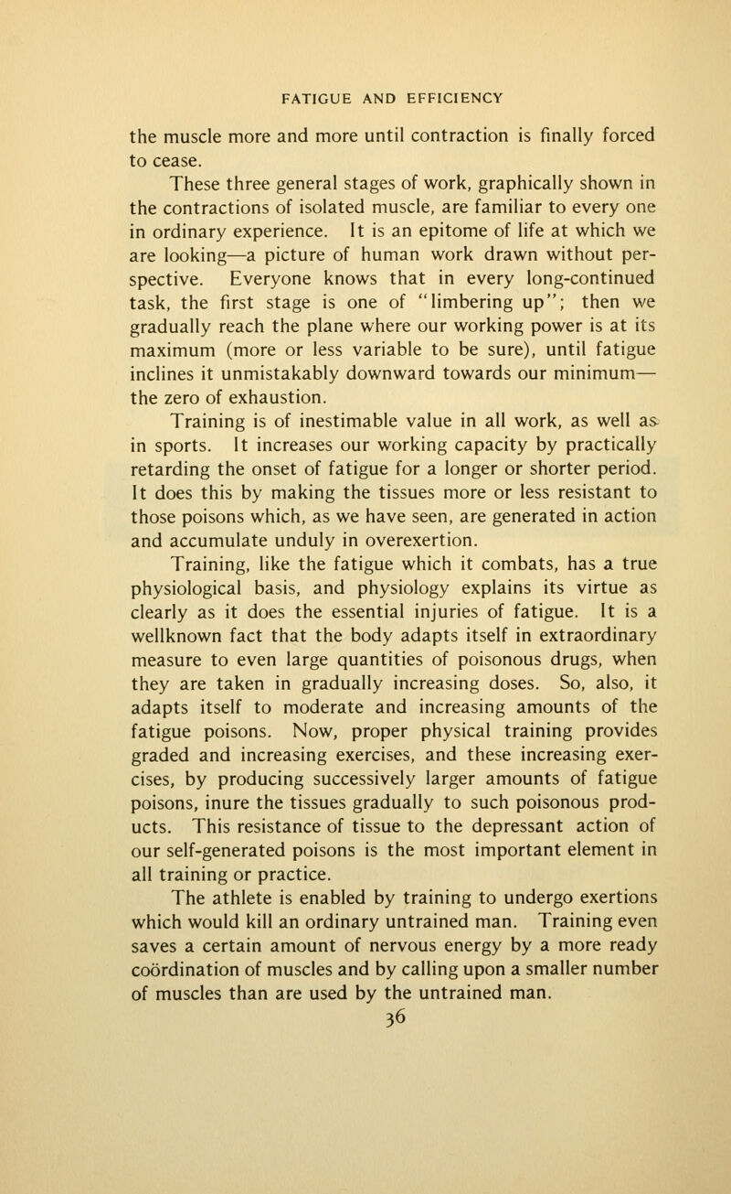 the muscle more and more until contraction is finally forced to cease. These three general stages of work, graphically shown in the contractions of isolated muscle, are familiar to every one in ordinary experience. It is an epitome of life at which we are looking—a picture of human work drawn without per- spective. Everyone knows that in every long-continued task, the first stage is one of limbering up; then we gradually reach the plane where our working power is at its maximum (more or less variable to be sure), until fatigue inclines it unmistakably downward towards our minimum— the zero of exhaustion. Training is of inestimable value in all work, as well as in sports. It increases our working capacity by practically retarding the onset of fatigue for a longer or shorter period. It does this by making the tissues more or less resistant to those poisons which, as we have seen, are generated in action and accumulate unduly in overexertion. Training, like the fatigue which it combats, has a true physiological basis, and physiology explains its virtue as clearly as it does the essential injuries of fatigue. It is a wellknown fact that the body adapts itself in extraordinary measure to even large quantities of poisonous drugs, when they are taken in gradually increasing doses. So, also, it adapts itself to moderate and increasing amounts of the fatigue poisons. Now, proper physical training provides graded and increasing exercises, and these increasing exer- cises, by producing successively larger amounts of fatigue poisons, inure the tissues gradually to such poisonous prod- ucts. This resistance of tissue to the depressant action of our self-generated poisons is the most important element in all training or practice. The athlete is enabled by training to undergo exertions which would kill an ordinary untrained man. Training even saves a certain amount of nervous energy by a more ready coordination of muscles and by calling upon a smaller number of muscles than are used by the untrained man.