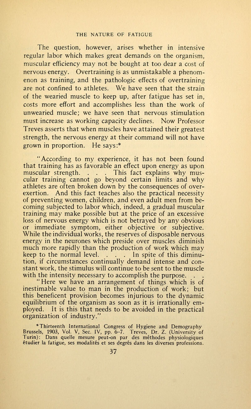 The question, however, arises whether in intensive regular labor which makes great demands on the organism, muscular efficiency may not be bought at too dear a cost of nervous energy. Overtraining is as unmistakable a phenom- enon as training, and the pathologic effects of overtraining are not confined to athletes. We have seen that the strain of the wearied muscle to keep up, after fatigue has set in, costs more effort and accomplishes less than the work of unwearied muscle; we have seen that nervous stimulation must increase as working capacity declines. Now Professor Treves asserts that when muscles have attained their greatest strength, the nervous energy at their command will not have grown in proportion. He says:* According to my experience, it has not been found that training has as favorable an effect upon energy as upon muscular strength. , . . This fact explains why mus- cular training cannot go beyond certain limits and why athletes are often broken down by the consequences of over- exertion. And this fact teaches also the practical necessity of preventing women, children, and even adult men from be- coming subjected to labor which, indeed, a gradual muscular training may make possible but at the price of an excessive loss of nervous energy which is not betrayed by any obvious or immediate symptom, either objective or subjective. While the individual works, the reserves of disposable nervous energy in the neurones which preside over muscles diminish much more rapidly than the production of work which may keep to the normal level. ... In spite of this diminu- tion, if circumstances continually demand intense and con- stant work, the stimulus will continue to be sent to the muscle with the intensity necessary to accomplish the purpose. . .  Here we have an arrangement of things which is of inestimable value to man in the production of work; but this beneficent provision becomes injurious to the dynamic equilibrium of the organism as soon as it is irrationally em- ployed. It is this that needs to be avoided in the practical organization of industry. * Thirteenth International Congress of Hygiene and Demography Brussels, 1903, Vol. V, Sec. IV, pp. 6-7. Treves, Dr. Z. (University of Turin): Dans quelle mesure peut-on par des methodes physiologiques 6tudier la fatigue, ses modalites et ses degres dans les diverses professions.