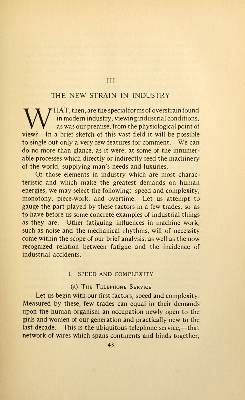 Ill THE NEW STRAIN IN INDUSTRY WHAT, then, are the special forms of overstrain found in modern industry, viewing industrial conditions, as was our premise, from the physiological point of view? In a brief sketch of this vast field it will be possible to single out only a very few features for comment. We can do no more than glance, as it were, at some of the innumer- able processes which directly or indirectly feed the machinery of the world, supplying man's needs and luxuries. Of those elements in industry which are most charac- teristic and which make the greatest demands on human energies, we may select the following: speed and complexity, monotony, piece-work, and overtime. Let us attempt to gauge the part played by these factors in a few trades, so as to have before us some concrete examples of industrial things as they are. Other fatiguing influences in machine work, such as noise and the mechanical rhythms, will of necessity come within the scope of our brief analysis, as well as the now recognized relation between fatigue and the incidence of industrial accidents. 1. SPEED AND COMPLEXITY (a) The Telephone Service Let us begin with our first factors, speed and complexity. Measured by these, few trades can equal in their demands upon the human organism an occupation newly open to the girls and women of our generation and practically new to the last decade. This is the ubiquitous telephone service,—that network of wires which spans continents and binds together,