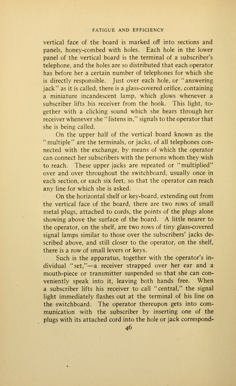 vertical face of the board is marked off into sections and panels, honey-combed with holes. Each hole in the lower panel of the vertical board is the terminal of a subscriber's telephone, and the holes are so distributed that each operator has before her a certain number of telephones for which she is directly responsible. Just over each hole, or answering jack as it is called, there is a glass-covered orifice, containing a miniature incandescent lamp, which glows whenever a subscriber lifts his receiver from the hook. This light, to- gether with a clicking sound which she hears through her receiver whenever she  listens in, signals to the operator that she is being called. On the upper half of the vertical board known as the multiple are the terminals, or jacks, of all telephones con- nected with the exchange, by means of which the operator can connect her subscribers with the persons whom they wish to reach. These upper jacks are repeated or multiplied over and over throughout the switchboard, usually once in each section, or each six feet, so that the operator can reach any line for which she is asked. On the horizontal shelf or key-board, extending out from the vertical face of the board, there are two rows of small metal plugs, attached to cords, the points of the plugs alone showing above the surface of the board. A little nearer to the operator, on the shelf, are two rows of tiny glass-covered signal lamps similar to those over the subscribers' jacks de- scribed above, and still closer to the operator, on the shelf, there is a row of small levers or keys. Such is the apparatus, together with the operator's in- dividual set,—a receiver strapped over her ear and a mouth-piece or transmitter suspended so that she can con- veniently speak into it, leaving both hands free. When a subscriber lifts his receiver to call central, the signal light immediately flashes out at the terminal of his line on the switchboard. The operator thereupon gets into com- munication with the subscriber by inserting one of the plugs with its attached cord into the hole or jack correspond-