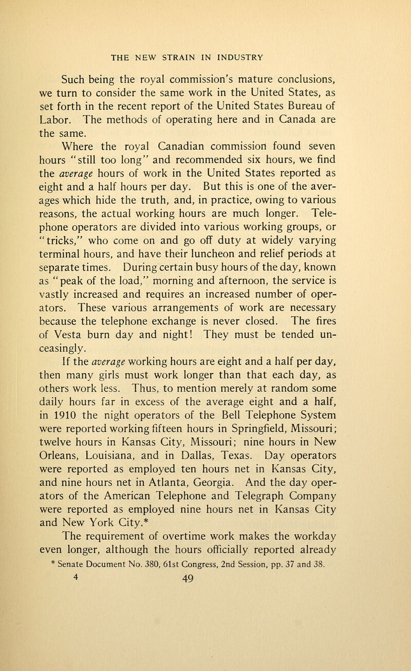 Such being the royal commission's mature conclusions, we turn to consider the same work in the United States, as set forth in the recent report of the United States Bureau of Labor. The methods of operating here and in Canada are the same. Where the royal Canadian commission found seven hours still too long and recommended six hours, we find the average hours of work in the United States reported as eight and a half hours per day. But this is one of the aver- ages which hide the truth, and, in practice, owing to various reasons, the actual working hours are much longer. Tele- phone operators are divided into various working groups, or tricks, who come on and go off duty at widely varying terminal hours, and have their luncheon and relief periods at separate times. During certain busy hours of the day, known as peak of the load, morning and afternoon, the service is vastly increased and requires an increased number of oper- ators. These various arrangements of work are necessary because the telephone exchange is never closed. The fires of Vesta burn day and night! They must be tended un- ceasingly. If the average working hours are eight and a half per day, then many girls must work longer than that each day, as others work less. Thus, to mention merely at random some daily hours far in excess of the average eight and a half, in 1910 the night operators of the Bell Telephone System were reported working fifteen hours in Springfield, Missouri; twelve hours in Kansas City, Missouri; nine hours in New Orleans, Louisiana, and in Dallas, Texas. Day operators were reported as employed ten hours net in Kansas City, and nine hours net in Atlanta, Georgia. And the day oper- ators of the American Telephone and Telegraph Company were reported as employed nine hours net in Kansas City and New York City.* The requirement of overtime work makes the workday even longer, although the hours officially reported already * Senate Document No. 380, 61st Congress, 2nd Session, pp. 37 and 38.