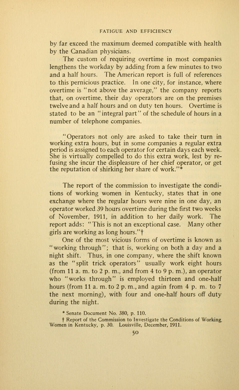 by far exceed the maximum deemed compatible with health by the Canadian physicians. The custom of requiring overtime in most companies lengthens the workday by adding from a few minutes to two and a half hours. The American report is full of references to this pernicious practice. In one city, for instance, where overtime is not above the average, the company reports that, on overtime, their day operators are on the premises twelve and a half hours and on duty ten hours. Overtime is stated to be an integral part of the schedule of hours in a number of telephone companies. Operators not only are asked to take their turn in working extra hours, but in some companies a regular extra period is assigned to each operator for certain days each week. She is virtually compelled to do this extra work, lest by re- fusing she incur the displeasure of her chief operator, or get the reputation of shirking her share of work.* The report of the commission to investigate the condi- tions of working women in Kentucky, states that in one exchange where the regular hours were nine in one day, an operator worked 39 hours overtime during the first two weeks of November, 1911, in addition to her daily work. The report adds: This is not an exceptional case. Many other girls are working as long hours.f One of the most vicious forms of overtime is known as working through; that is, working on both a day and a night shift. Thus, in one company, where the shift known as the split trick operators usually work eight hours (from 11 a. m. to 2 p. m., and from 4 to 9 p. m.), an operator who works through is employed thirteen and one-half hours (from 11 a. m. to 2 p.m., and again from 4 p. m. to 7 the next morning), with four and one-half hours off duty during the night. * Senate Document No. 380, p. 110. t Report of the Commission to Investigate the Conditions of Working. Women in Kentucky, p. 30. Louisville, December, 1911.