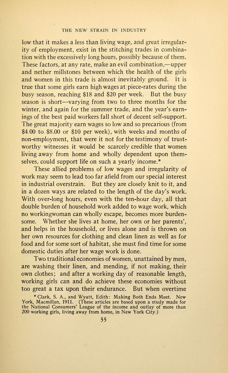 low that it makes a less than living wage, and great irregular- ity of employment, exist in the stitching trades in combina- tion with the excessively long hours, possibly because of them. These factors, at any rate, make an evil combination,—upper and nether millstones between which the health of the girls and women in this trade is almost inevitably ground. It is true that some girls earn high wages at piece-rates during the busy season, reaching $18 and $20 per week. But the busy season is short—varying from two to three months for the winter, and again for the summer trade, and the year's earn- ings of the best paid workers fall short of decent self-support. The great majority earn wages so low and so precarious (from $4,00 to $8.00 or $10 per week), with weeks and months of non-employment, that were it not for the testimony of trust- worthy witnesses it would be scarcely credible that women living away from home and wholly dependent upon them- selves, could support life on such a yearly income.* These allied problems of low wages and irregularity of work may seem to lead too far afield from our special interest in industrial overstrain. But they are closely knit to it, and in a dozen ways are related to the length of the day's work. With over-long hours, even with the ten-hour day, all that double burden of household work added to wage work, which no workingwoman can wholly escape, becomes more burden- some. Whether she lives at home, her own or her parents', and helps in the household, or lives alone and is thrown on her own resources for clothing and clean linen as well as for food and for some sort of habitat, she must find time for some domestic duties after her wage work is done. Two traditional economies of women, unattained by men, are washing their linen, and mending, if not making, their own clothes; and after a working day of reasonable length, working girls can and do achieve these economies without too great a tax upon their endurance. But when overtime * Clark, S. A., and Wyatt, Edith: Making Both Ends Meet. New York, Macmillan, 1911. (These articles are based upon a study made for the National Consumers' League of the income and outlay of more than 200 working girls, living away from home, in New York City.)