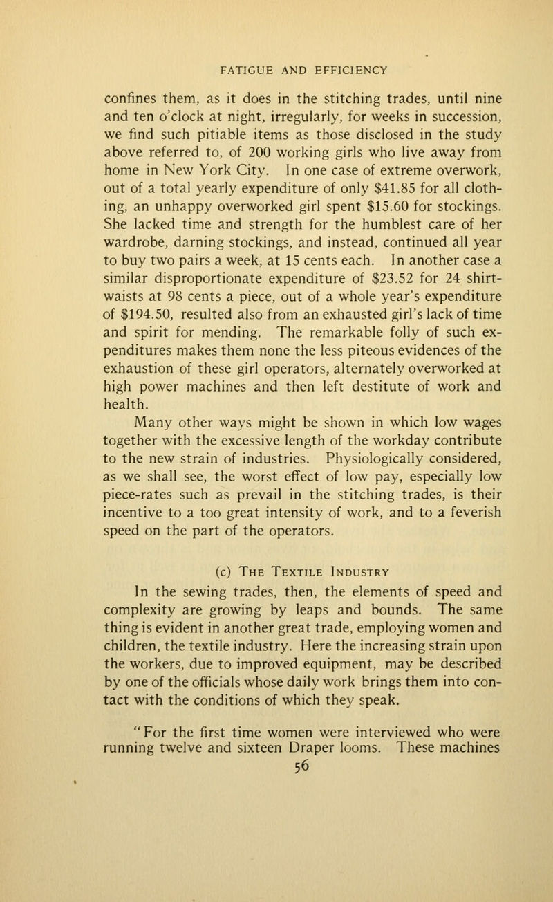 confines them, as it does in the stitching trades, until nine and ten o'clock at night, irregularly, for weeks in succession, we find such pitiable items as those disclosed in the study above referred to, of 200 working girls who live away from home in New York City. In one case of extreme overwork, out of a total yearly expenditure of only $41.85 for all cloth- ing, an unhappy overworked girl spent $15.60 for stockings. She lacked time and strength for the humblest care of her wardrobe, darning stockings, and instead, continued all year to buy two pairs a week, at 15 cents each. In another case a similar disproportionate expenditure of $23.52 for 24 shirt- waists at 98 cents a piece, out of a whole year's expenditure of $194.50, resulted also from an exhausted girl's lack of time and spirit for mending. The remarkable folly of such ex- penditures makes them none the less piteous evidences of the exhaustion of these girl operators, alternately overworked at high power machines and then left destitute of work and health. Many other ways might be shown in which low wages together with the excessive length of the workday contribute to the new strain of industries. Physiologically considered, as we shall see, the worst effect of low pay, especially low piece-rates such as prevail in the stitching trades, is their incentive to a too great intensity of work, and to a feverish speed on the part of the operators. (c) The Textile Industry In the sewing trades, then, the elements of speed and complexity are growing by leaps and bounds. The same thing is evident in another great trade, employing women and children, the textile industry. Here the increasing strain upon the workers, due to improved equipment, may be described by one of the officials whose daily work brings them into con- tact with the conditions of which they speak.  For the first time women were interviewed who were running twelve and sixteen Draper looms. These machines