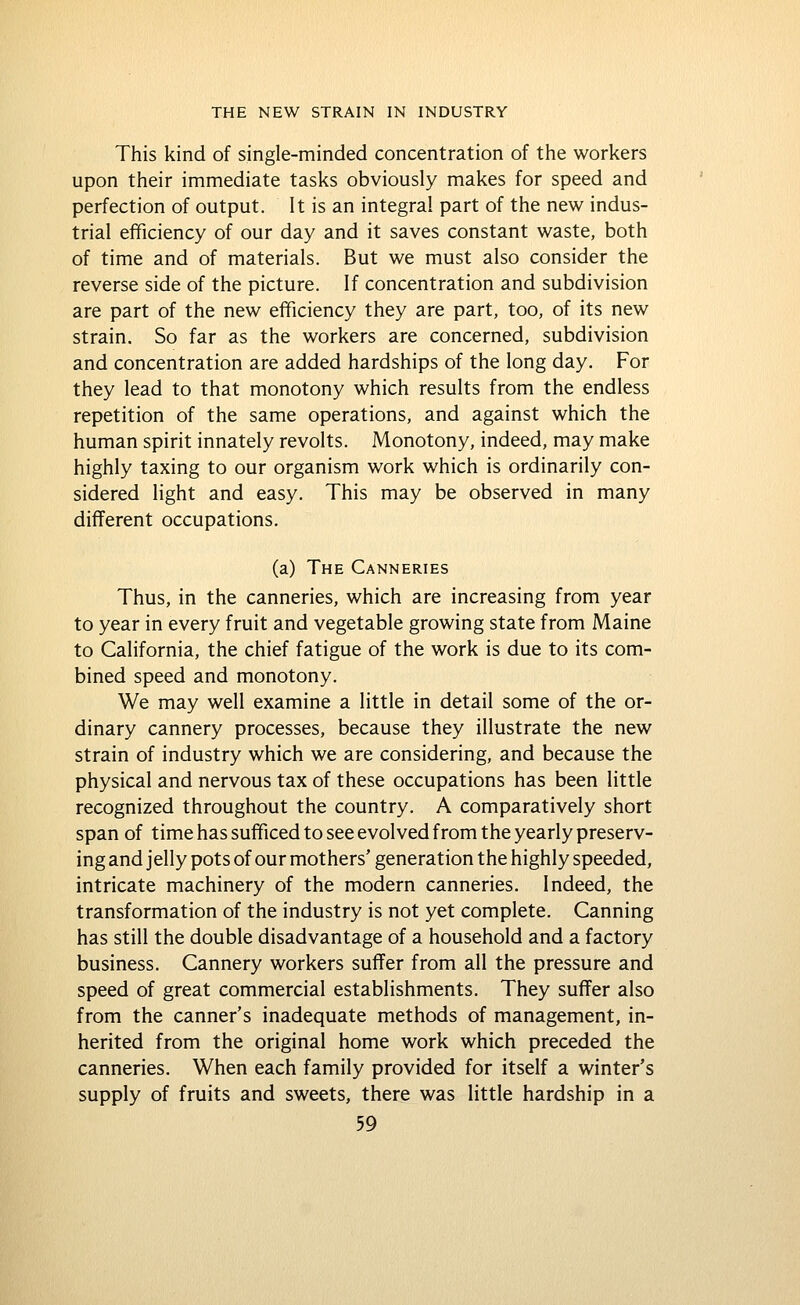 This kind of single-minded concentration of the workers upon their immediate tasks obviously makes for speed and perfection of output. It is an integral part of the new indus- trial efficiency of our day and it saves constant waste, both of time and of materials. But we must also consider the reverse side of the picture. If concentration and subdivision are part of the new efficiency they are part, too, of its new strain. So far as the workers are concerned, subdivision and concentration are added hardships of the long day. For they lead to that monotony which results from the endless repetition of the same operations, and against which the human spirit innately revolts. Monotony, indeed, may make highly taxing to our organism work which is ordinarily con- sidered light and easy. This may be observed in many different occupations. (a) The Canneries Thus, in the canneries, which are increasing from year to year in every fruit and vegetable growing state from Maine to California, the chief fatigue of the work is due to its com- bined speed and monotony. We may well examine a little in detail some of the or- dinary cannery processes, because they illustrate the new strain of industry which we are considering, and because the physical and nervous tax of these occupations has been little recognized throughout the country. A comparatively short span of time has sufficed to see evolved from the yearly preserv- ing and jelly pots of our mothers' generation the highly speeded, intricate machinery of the modern canneries. Indeed, the transformation of the industry is not yet complete. Canning has still the double disadvantage of a household and a factory business. Cannery workers suffer from all the pressure and speed of great commercial establishments. They suffer also from the canner's inadequate methods of management, in- herited from the original home work which preceded the canneries. When each family provided for itself a winter's supply of fruits and sweets, there was little hardship in a