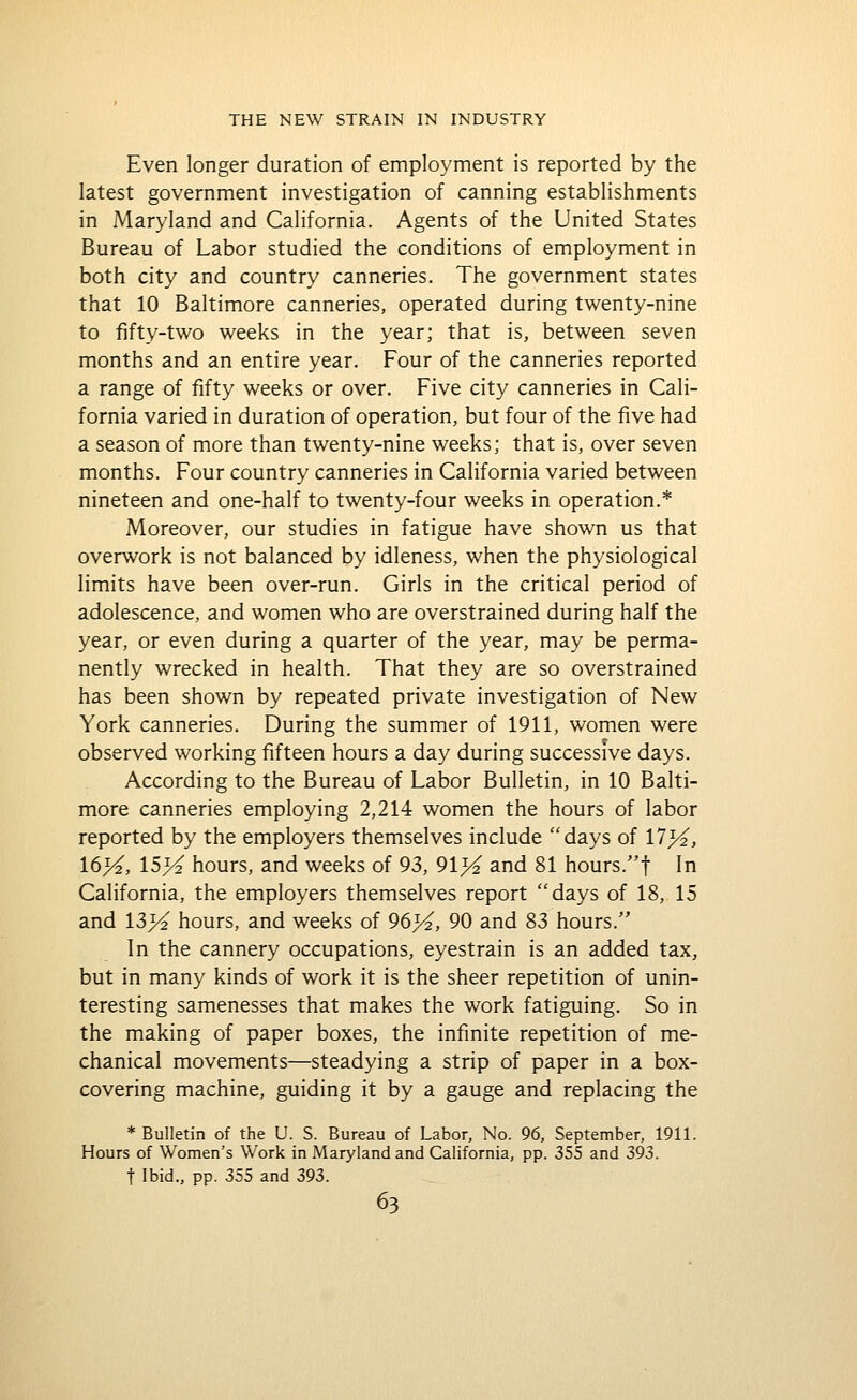 Even longer duration of employment is reported by the latest government investigation of canning establishments in Maryland and California. Agents of the United States Bureau of Labor studied the conditions of employment in both city and country canneries. The government states that 10 Baltimore canneries, operated during twenty-nine to fifty-two weeks in the year; that is, between seven months and an entire year. Four of the canneries reported a range of fifty weeks or over. Five city canneries in Cali- fornia varied in duration of operation, but four of the five had a season of more than twenty-nine weeks; that is, over seven months. Four country canneries in California varied between nineteen and one-half to twenty-four weeks in operation.* Moreover, our studies in fatigue have shown us that overwork is not balanced by idleness, when the physiological limits have been over-run. Girls in the critical period of adolescence, and women who are overstrained during half the year, or even during a quarter of the year, may be perma- nently wrecked in health. That they are so overstrained has been shown by repeated private investigation of New York canneries. During the summer of 1911, women were observed working fifteen hours a day during successive days. According to the Bureau of Labor Bulletin, in 10 Balti- more canneries employing 2,214 women the hours of labor reported by the employers themselves include days of 11 }4, 16>^, \S}i hours, and weeks of 93, 91% and 81 hours.t In California, the employers themselves report days of 18, 15 and 13>^ hours, and weeks of 96>^, 90 and 83 hours. In the cannery occupations, eyestrain is an added tax, but in many kinds of work it is the sheer repetition of unin- teresting samenesses that makes the work fatiguing. So in the making of paper boxes, the infinite repetition of me- chanical movements—steadying a strip of paper in a box- covering machine, guiding it by a gauge and replacing the * Bulletin of the U. S. Bureau of Labor, No. 96, September, 1911. Hours of Women's Work in Maryland and California, pp. 355 and 393. t Ibid., pp. 355 and 393.