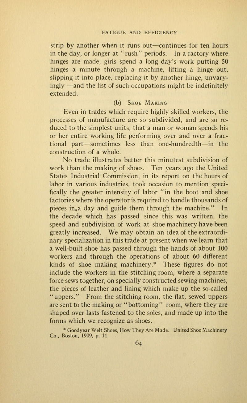 Strip by another when it runs out—continues for ten hours in the day, or longer at rush periods. In a factory where hinges are made, girls spend a long day's work putting 50 hinges a minute through a machine, lifting a hinge out, slipping it into place, replacing it by another hinge, unvary- ingly —and the list of such occupations might be indefinitely extended. (b) Shoe Making Even in trades which require highly skilled workers, the processes of manufacture are so subdivided, and are so re- duced to the simplest units, that a man or woman spends his or her entire working life performing over and over a frac- tional part—sometimes less than one-hundredth—in the construction of a whole. No trade illustrates better this minutest subdivision of work than the making of shoes. Ten years ago the United States Industrial Commission, in its report on the hours of labor in various industries, took occasion to mention speci- fically the greater intensity of labor in the boot and shoe factories where the operator is required to handle thousands of pieces in,a day and guide them through the machine. In the decade which has passed since this was written, the speed and subdivision of work at shoe machinery have been greatly increased. We may obtain an idea of the extraordi- nary specialization in this trade at present when we learn that a well-built shoe has passed through the hands of about 100 workers and through the operations of about 60 different kinds of shoe making machinery.* These figures do not include the workers in the stitching room, where a separate force sews together, on specially constructed sewing machines, the pieces of leather and lining which make up the so-called uppers. From the stitching room, the flat, sewed uppers are sent to the making or bottoming room, where they are shaped over lasts fastened to the soles, and made up into the forms which we recognize as shoes. * Goodyear Welt Shoes, How They Are Made. United Shoe Machinery Co., Boston. 1909, p. 11.