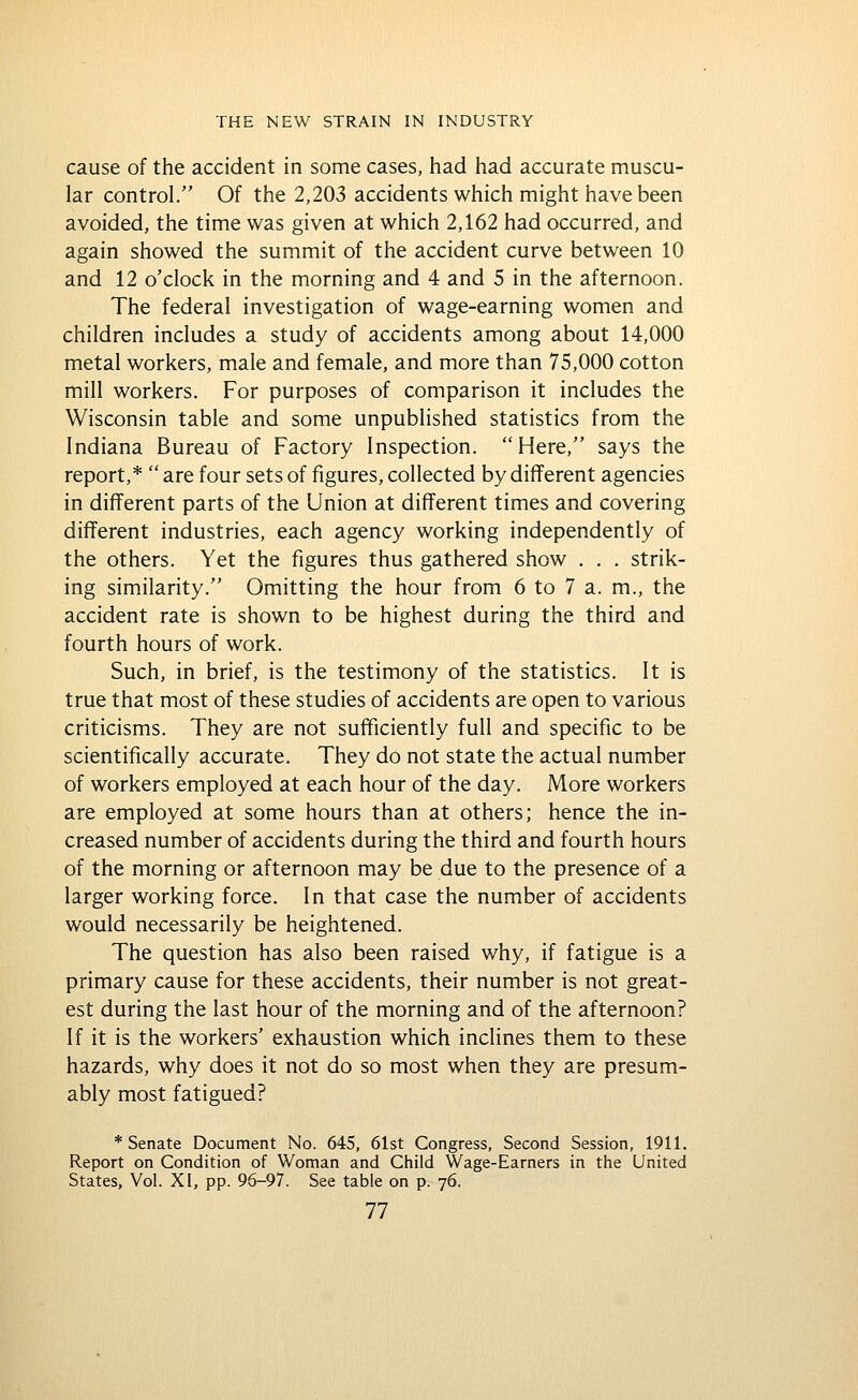 cause of the accident in some cases, had had accurate muscu- lar control. Of the 2,203 accidents which might have been avoided, the time was given at which 2,162 had occurred, and again showed the summit of the accident curve between 10 and 12 o'clock in the morning and 4 and 5 in the afternoon. The federal investigation of wage-earning women and children includes a study of accidents among about 14,000 metal workers, male and female, and more than 75,000 cotton mill workers. For purposes of comparison it includes the Wisconsin table and some unpublished statistics from the Indiana Bureau of Factory Inspection. Here, says the report,*  are four sets of figures, collected by different agencies in different parts of the Union at different times and covering different industries, each agency working independently of the others. Yet the figures thus gathered show . . . strik- ing similarity. Omitting the hour from 6 to 7 a. m., the accident rate is shown to be highest during the third and fourth hours of work. Such, in brief, is the testimony of the statistics. It is true that most of these studies of accidents are open to various criticisms. They are not sufficiently full and specific to be scientifically accurate. They do not state the actual number of workers employed at each hour of the day. More workers are employed at some hours than at others; hence the in- creased number of accidents during the third and fourth hours of the morning or afternoon may be due to the presence of a larger working force. In that case the number of accidents would necessarily be heightened. The question has also been raised why, if fatigue is a primary cause for these accidents, their number is not great- est during the last hour of the morning and of the afternoon? If it is the workers' exhaustion which inclines them to these hazards, why does it not do so most when they are presum- ably most fatigued? * Senate Document No. 645, 61st Congress, Second Session, 1911. Report on Condition of Woman and Child Wage-Earners in the United States, Vol. XI, pp. 96-97. See table on p. 76.